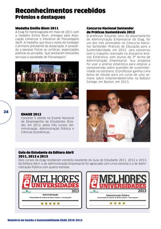 Reconhecimentos recebidos
Prêmios e destaques
Medalha Emílio Blum 2011
A Esag foi homenageada em maio de 2011 com
a medalha Emilio Blum, entregue pela Associação Comercial e Industrial de Florianópolis
(Acif). A medalha, que leva o nome do fundador
e primeiro presidente da Associação, é concedida a pessoas físicas ou jurídicas, organizações
públicas ou privadas, “que prestaram relevantes
serviços à sociedade de Florianópolis”.

24

Concurso Nacional Santander
de Práticas Sustentáveis 2012
O professor Eduardo Jara, do departamento
de Administração Empresarial da Esag, foi
um dos três premiados no Concurso Nacional Santander Práticas de Educação para a
Sustentabilidade, em 2012. Jara concorreu
com o trabalho realizado na disciplina Análise Estatística, com alunos do 3º termo de
Administração Empresarial. Sua proposta
foi usar a análise estatística para ampliar a
compreensão sobre questões de sustentabilidade no cotidiano. O professor ganhou uma
bolsa de estudo para um curso de uma semana sobre empreendedorismo na Babson
College, em Boston, em 2013.

ENADE 2012
Conceito 5 obtido no Exame Nacional
de Desempenho de Estudantes (Enade), em 2012, pelos três cursos: Administração, Administração Pública e
Ciências Econômicas.

Guia do Estudante da Editora Abril
2011, 2012 e 2013
Dois cursos da Esag receberam conceito excelente do Guia do Estudante 2011, 2012 e 2013,
da Editora Abril: o de Administração Empresarial foi agraciado com cinco estrelas e o de Administração Pública com quatro estrelas.

Relatório de Gestão e Sustentabilidade ESAG 2010-2013

 