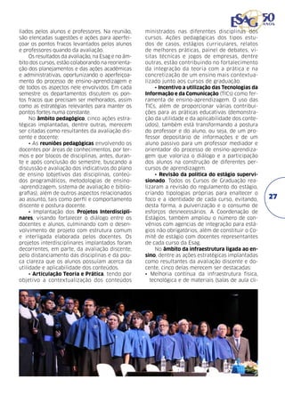 liados pelos alunos e professores. Na reunião,
são elencadas sugestões e ações para aperfeiçoar os pontos fracos levantados pelos alunos
e professores quando da avaliação.
Os resultados da avaliação, na Esag e no âmbito dos cursos, estão colaborando na reorientação dos planejamentos e das ações acadêmicas
e administrativas, oportunizando o aperfeiçoamento do processo de ensino-aprendizagem e
de todos os aspectos nele envolvidos. Em cada
semestre os departamentos discutem os pontos fracos que precisam ser melhorados, assim
como as estratégias relevantes para manter os
pontos fortes numa constante.
No âmbito pedagógico, cinco ações estratégicas implantadas, dentre outras, merecem
ser citadas como resultantes da avaliação discente e docente:
• As reuniões pedagógicas envolvendo os
docentes por áreas de conhecimentos, por termos e por blocos de disciplinas, antes, durante e após conclusão do semestre, buscando a
discussão e avaliação dos indicativos do plano
de ensino (objetivos das disciplinas, conteúdos programáticos, metodologias de ensino-aprendizagem, sistema de avaliação e bibliografias), além de outros aspectos relacionados
ao assunto, tais como perfil e comportamento
discente e postura docente.
• Implantação dos Projetos Interdisciplinares, visando fortalecer o diálogo entre os
docentes e alunos, culminando com o desenvolvimento de projeto com estrutura comum
e interligada elaborada pelos docentes. Os
projetos interdisciplinares implantados foram
decorrentes, em parte, da avaliação discente,
pelo distanciamento das disciplinas e da pouca clareza que os alunos possuíam acerca da
utilidade e aplicabilidade dos conteúdos.
• Articulação Teoria e Prática, tendo por
objetivo a contextualização dos conteúdos

ministrados nas diferentes disciplinas dos
cursos. Ações pedagógicas dos tipos estudos de casos, estágios curriculares, relatos
de melhores práticas, painel de debates, visitas técnicas e jogos de empresas, dentre
outras, estão contribuindo no fortalecimento
da integração da teoria com a prática e na
concretização de um ensino mais contextualizado junto aos cursos de graduação.
• Incentivo a utilização das Tecnologias da
Informação e da Comunicação (TICs) como ferramenta de ensino-aprendizagem. O uso das
TICs, além de proporcionar várias contribuições para as práticas educativas (demonstração da utilidade e da aplicabilidade dos conteúdos), também está transformando a postura
do professor e do aluno, ou seja, de um professor depositário de informações e de um
aluno passivo para um professor mediador e
orientador do processo de ensino-aprendizagem que valoriza o diálogo e a participação
dos alunos na construção de diferentes percursos de aprendizagem.
• Revisão da politica do estágio supervisionado. Todos os Cursos de Graduação realizaram a revisão do regulamento do estágio,
criando tipologias próprias para enaltecer o
foco e a identidade de cada curso, evitando,
desta forma, a pulverização e o consumo de
esforços desnecessários. A Coordenação de
Estágios, também ampliou o número de convênios com agencias de integração para estágios não obrigatórios, além de constituir o Comitê de estágio com docentes representantes
de cada curso da Esag.
No âmbito da infraestrutura ligada ao ensino, dentre as ações estratégicas implantadas
como resultantes da avaliação discente e docente, cinco delas merecem ser destacadas:
• Melhoria contínua da infraestrutura física,
tecnológica e de materiais (salas de aula cli-

27

 