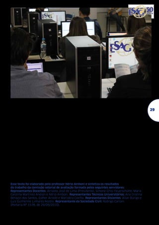 Nesta direção, a avaliação institucional torna-se relevante no momento em que fornece
subsídios para a instituição e/ou curso questionar de forma permanente a sua missão, suas
finalidades, seus problemas e suas fortalezas,
sempre no sentido de fortalecer a sua identidade, projetando sua relevância social.
A Udesc conta, ainda, com o Portal do
Egresso como um mecanismo de aproximação
destes com a universidade e do curso realizado. Os depoimentos constantes na página do
egresso, também estão contribuindo para a
melhoria dos padrões de qualidade.
A avaliação externa realizada por Comissões designadas pelo Conselho Estadual de
Educação (Cee), quer no reconhecimento de
cursos, como na sua renovação, no âmbito da
Esag, também estão complementando os resultados da avaliação institucional e da autoavaliação realizada.

O Exame Nacional de Desempenho dos
Estudantes (Enade), também é considerado
na avaliação institucional. É um mecanismo
de avaliação externa do Sinaes. Tem como
objetivo o acompanhamento do processo de
aprendizagem e do desempenho acadêmico
dos estudantes em relação aos conteúdos programáticos previstos nas diretrizes curriculares do respectivo curso de graduação.
Todos os cursos de graduação da Esag,
em 2012, alcançaram a nota máxima 5 (cinco) no Enade. Pelo fato da autoavaliação
ser um ato contínuo, os chefes de departamentos em conjunto com os professores
e Direção estão avaliando os resultados
constantes no relatório do INEP, por estes
permitirem a construção de novos referenciais e a definição de novas ações voltadas
à busca contínua da excelência da qualidade
nos cursos de graduação.

Esse texto foi elaborado pelo professor Nério Amboni e sintetiza os resultados
do trabalho da comissão setorial de avaliação formada pelos seguintes servidores:
Representantes Docentes: Arnaldo José de Lima (Presidente), Simone Ghisi Feuerschütte, Maria
Carolina Martinez Andion e Nério Amboni. Representantes Técnicos Universitários: Ana Cristina
Benazzi dos Santos, Esther Arnold e Maristela Coelho. Representantes Discentes: Allan Búrigo e
Luiz Guilherme Linhares Noldin. Representante da Sociedade Civil: Rodrigo Carioni.
(Portaria Nº 1578, de 29/09/2010).

29

 