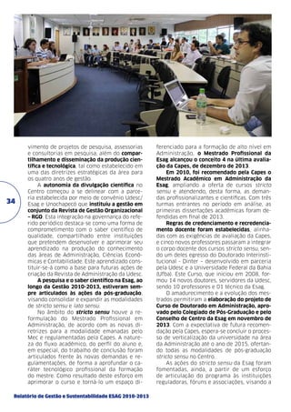 34

vimento de projetos de pesquisa, assessorias
e consultorias em pesquisa, além do compartilhamento e disseminação da produção científica e tecnológica, tal como estabelecido em
uma das diretrizes estratégicas da área para
os quatro anos de gestão.
A autonomia da divulgação científica no
Centro começou a se delinear com a parceria estabelecida por meio de convênio Udesc/
Esag e Unochapecó que instituiu a gestão em
conjunto da Revista de Gestão Organizacional
– RGO. Esta integração na governança do referido periódico destaca-se como uma forma de
comprometimento com o saber científico de
qualidade, compartilhado entre instituições
que pretendem desenvolver e aprimorar seu
aprendizado na produção do conhecimento
das áreas de Administração, Ciências Econômicas e Contabilidade. Este aprendizado constituir-se-á como a base para futuras ações de
criação da Revista de Administração da Udesc.
A pesquisa e o saber científico na Esag, ao
longo da Gestão 2010-2013, estiveram sempre articulados às ações da pós-graduação,
visando consolidar e expandir as modalidades
de stricto sensu e lato sensu.
No âmbito do stricto sensu houve a reformulação do Mestrado Profissional em
Administração, de acordo com as novas diretrizes para a modalidade emanadas pelo
Mec e regulamentadas pela Capes. A natureza do fluxo acadêmico, do perfil do aluno e,
em especial, do trabalho de conclusão foram
articulados frente às novas demandas e regulamentações, de forma a aprofundar o caráter tecnológico profissional da formação
do mestre. Como resultado deste esforço em
aprimorar o curso e torná-lo um espaço di-

Relatório de Gestão e Sustentabilidade ESAG 2010-2013

ferenciado para a formação de alto nível em
Administração, o Mestrado Profissional da
Esag alcançou o conceito 4 na última avaliação da Capes, de dezembro de 2013.
Em 2010, foi recomendado pela Capes o
Mestrado Acadêmico em Administração da
Esag, ampliando a oferta de cursos stricto
sensu e atendendo, desta forma, as demandas profissionalizantes e científicas. Com três
turmas entrantes no período em análise, as
primeiras dissertações acadêmicas foram defendidas em final de 2013.
Regras de credenciamento e recredenciamento docente foram estabelecidas, alinhadas com as exigências de avaliação da Capes,
e cinco novos professores passaram a integrar
o corpo docente dos cursos stricto sensu, sendo um deles egresso do Doutorado Interinstitucional - Dinter – desenvolvido em parceria
pela Udesc e a Universidade Federal da Bahia
(Ufba). Este Curso, que iniciou em 2008, formou 14 novos doutores, servidores da Udesc,
sendo 10 professores e 01 técnico da Esag.
O amadurecimento e a evolução dos mestrados permitiram a elaboração do projeto de
Curso de Doutorado em Administração, aprovado pelo Colegiado de Pós-Graduação e pelo
Conselho de Centro da Esag em novembro de
2013. Com a expectativa de futura recomendação pela Capes, espera-se concluir o processo de verticalização da universidade na área
da Administração até o ano de 2015, ofertando todas as modalidades de pós-graduação
stricto sensu no Centro.
As ações do stricto sensu da Esag foram
fomentadas, ainda, a partir de um esforço
de articulação do programa às instituições
reguladoras, fóruns e associações, visando a

 