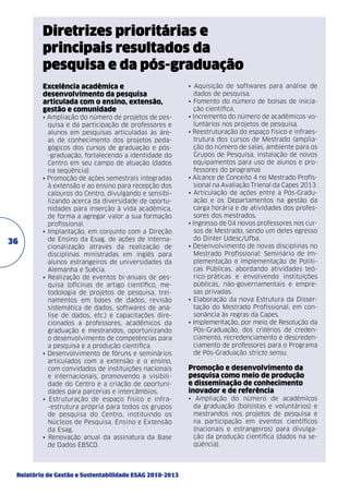 Diretrizes prioritárias e
principais resultados da
pesquisa e da pós-graduação
Excelência acadêmica e
desenvolvimento da pesquisa
articulada com o ensino, extensão,
gestão e comunidade

36

• Ampliação do número de projetos de pesquisa e da participação de professores e
alunos em pesquisas articuladas às áreas de conhecimento dos projetos pedagógicos dos cursos de graduação e pós-graduação, fortalecendo a identidade do
Centro em seu campo de atuação (dados
na seqüência).
• Promoção de ações semestrais integradas
à extensão e ao ensino para recepção dos
calouros do Centro, divulgando e sensibilizando acerca da diversidade de oportunidades para inserção à vida acadêmica,
de forma a agregar valor a sua formação
profissional.
• Implantação, em conjunto com a Direção
de Ensino da Esag, de ações de internacionalização através da realização de
disciplinas ministradas em inglês para
alunos estrangeiros de universidades da
Alemanha e Suécia.
• Realização de eventos bi-anuais de pesquisa (oficinas de artigo científico, metodologia de projetos de pesquisa, treinamentos em bases de dados, revisão
sistemática de dados, softwares de análise de dados, etc.) e capacitações direcionados a professores, acadêmicos da
graduação e mestrandos, oportunizando
o desenvolvimento de competências para
a pesquisa e a produção científica.
• Desenvolvimento de fóruns e seminários
articulados com a extensão e o ensino,
com convidados de instituições nacionais
e internacionais, promovendo a visibilidade do Centro e a criação de oportunidades para parcerias e intercâmbios.
• Estruturação de espaço físico e infra-estrutura própria para todos os grupos
de pesquisa do Centro, instituindo os
Núcleos de Pesquisa, Ensino e Extensão
da Esag.
• Renovação anual da assinatura da Base
de Dados EBSCO.

Relatório de Gestão e Sustentabilidade ESAG 2010-2013

• Aquisição de softwares para análise de
dados de pesquisa.
• Fomento do número de bolsas de iniciação científica.
• Incremento do número de acadêmicos voluntários nos projetos de pesquisa.
• Reestruturação do espaço físico e infraestrutura dos cursos de Mestrado (ampliação do número de salas, ambiente para os
Grupos de Pesquisa, instalação de novos
equipamentos para uso de alunos e professores do programa)
• Alcance de Conceito 4 no Mestrado Profissional na Avaliação Trienal da Capes 2013.
• Articulação de ações entre a Pós-Graduação e os Departamentos na gestão da
carga horária e de atividades dos professores dos mestrados.
• Ingresso de 04 novos professores nos cursos de Mestrado, sendo um deles egresso
do Dinter Udesc/Ufba.
• Desenvolvimento de novas disciplinas no
Mestrado Profissional: Seminário de Implementação e Implementação de Políticas Públicas, abordando atividades teó­
rico-práticas e envolvendo instituições
públicas, não-governamentais e empresas privadas.
• Elaboração da nova Estrutura da Dissertação do Mestrado Profissional, em consonância às regras da Capes.
• Implementação, por meio de Resolução da
Pós-Graduação, dos critérios de credenciamento, recredenciamento e descredenciamento de professores para o Programa
de Pós-Graduação stricto sensu.

Promoção e desenvolvimento da
pesquisa como meio de produção
e disseminação de conhecimento
inovador e de referência
• Ampliação do número de acadêmicos
da graduação (bolsistas e voluntários) e
mestrandos nos projetos de pesquisa e
na participação em eventos científicos
(nacionais e estrangeiros) para divulgação da produção científica (dados na seqüência).

 