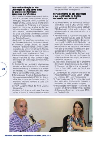 Internacionalização da PósGraduação da Esag como etapa
do processo de formação
acadêmica e profissional

38

• Participação de docentes em eventos científicos e reuniões internacionais (França,
Portugal, República Tcheca, Espanha, Estados Unidos, Suécia, Itália) promovendo
a divulgação do Programa e articulando
parcerias com a pós-graduação da Esag
(Professores Maria Carolina Andion, Maurício Serafim, Clerilei Aparecida Bier, Julio
da Silva Dias, Paula Schommer, Leonardo
Secchi, Graziela Dias Alperstedt, Micheline Gaia Hoffmann).
• Realização de reuniões e seminários com
professores de instituições internacionais:
1) Professor George Candler, do Department of Political Science & Public Administration da University of North Florida,
sobre possibilidades de parceria com a
graduação e pós graduação da Esag.
2) Encaminhamento de processo para Professor Visitante do Prof. Stewart Clegg,
University of Technology, Sydney (AUS),
em 2011.
3) Realização de seminário abrangendo
Grupos de Pesquisa da Ufsc, Grupos de
Pesquisa da Esag e professores e alunos
de Quebec (CA), coordenado pela Profª
Maria Carolina Martinez Andion.
4) Seminário do Grupo de Pesquisa Sapientia, coordenado pela Profª Clerilei Aparecida Bier, com os professores espanhóis
Francisca Moreno Romeno e José Luis
Tortuero Plaza.
5) Profª Margaret Stout da West Virginia
University.
• Início da definição de políticas e fluxo das
ações voltadas à internacionalização da

Relatório de Gestão e Sustentabilidade ESAG 2010-2013

pós-graduação sob a responsabilidade
dos professores do Programa.

Fortalecimento da pós-graduação
e sua legitimação no âmbito
nacional e internacional
• Estabelecimento de convênios técnico-científicos junto à Ufsc, Univali, Prefeitura Municipal de Florianópolis, SOCIUS/
ISEG-Portugal, integrando estudos da
pós-graduação e pesquisas de alunos e
professores.
• Parceria entre o Núcleo de Inovação na
Esfera Pública (Nisp), da Esag, e o Núcleo
Organizações, Racionalidade e Desenvolvimento (Rede ORD), do CPGA da Ufsc, na
promoção de eventos, seminários e compartilhamento de pesquisas que envolvem pós-graduandos e professores pesquisadores de ambas as instituições.
• Realização e participação da Esag, através da coordenação e de professores do
Programa de Pós-Graduação, de eventos
científicos nacionais:
1) Apoio local à realização do VI Encontro
de Estudos Organizacionais da Anpad e
IV Encontro de Marketing da Anpad –
Eneo e Ema 2010 –maio de 2010, em
Florianópolis.
2) Coordenação do Encontro Nacional de
Pesquisadores em Gestão Social – Enapegs – maio de 2011, em Florianópolis.
3) Organização do VII Encontro Nacional
dos Mestrados Profissionais (Foprof) –
novembro de 2011, em Florianópolis.
4) Organização do VII Egepe – Encontro de
Estudos em Empreendedorismo e Gestão
de Pequenas Empresas – março de 2012,
em Florianópolis.

 