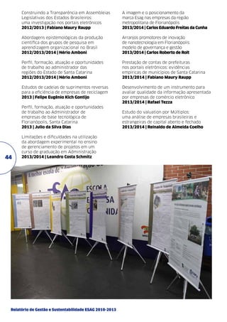 Construindo a Transparência em Assembleias
Legislativas dos Estados Brasileiros:
uma investigação nos portais eletrônicos
2012/2013 | Fabiano Maury Raupp

A imagem e o posicionamento da
marca Esag nas empresas da região
metropolitana de Florianópolis
2013/2014 | Carlos Eduardo Freitas da Cunha

Abordagens epistemológicas da produção
científica dos grupos de pesquisa em
aprendizagem organizacional no Brasil
2012/2013/2014 | Nério Amboni

Arranjos promotores de inovação
de nanotecnologia em Florianópolis:
modelo de governança e gestão
2013/2014 | Carlos Roberto de Rolt

Perfil, formação, atuação e oportunidades
de trabalho ao administrador das
regiões do Estado de Santa Catarina
2012/2013/2014 | Nério Amboni

Prestação de contas de prefeituras
nos portais eletrônicos: evidências
empíricas de municípios de Santa Catarina
2013/2014 | Fabiano Maury Raupp

Estudos de cadeias de suprimentos reversas
para a eficiência de empresas de reciclagem
2013 | Felipe Eugênio Kich Gontijo

Desenvolvimento de um instrumento para
avaliar qualidade da informação apresentada
por empresas de comércio eletrônico
2013/2014 | Rafael Tezza

Perfil, formação, atuação e oportunidades
de trabalho ao Administrador de
empresas de base tecnológica de
Florianópolis, Santa Catarina
2013 | Julio da Silva Dias

44

Limitações e dificuldades na utilização
da abordagem experimental no ensino
de gerenciamento de projetos em um
curso de graduação em Administração
2013/2014 | Leandro Costa Schmitz

Relatório de Gestão e Sustentabilidade ESAG 2010-2013

Estudo do valuation por Múltiplos:
uma análise de empresas brasileiras e
estrangeiras de capital aberto e fechado
2013/2014 | Reinaldo de Almeida Coelho

 