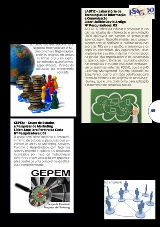 GEA – Grupo de Economia Aplicada	
Líder: Ana Paula Menezes Pereira
Nº Pesquisadores: 05
Os pesquisadores neste grupo tem como objetivo elaborar trabalhos científicos na área
de economia aplicada, de preferência teórico-quantitativos. Os resultados das pesquisas
desenvolvidas serão publicados em anais de
congressos e periódicos científicos da área da
economia e afins. As linhas de pesquisa
do curso são Macroeconomia e
Negócios Internacionais e Microeconomia e Organizações,
onde os projetos em ambas
as linhas procuram explorar métodos quantitativos,
especialmente, através da
utilização da econometria
aplicada.

LABTIC – Laboratório de
Tecnologias de Informação
e Comunicação	
Líder: Julíbio David Ardigo
Nº Pesquisadores: 05
Ao LabTIC interessa estudar e pesquisar o uso
das tecnologias de informação e comunicação
(TICs) aplicáveis aos campos de gestão e de
aprendizagem. Especificamente, seus pesquisadores tem se dedicado a: realizar pesquisas
sobre as TICs para a gestão, a segurança e os
negócios eletrônicos das organizações; criar,
implementar e avaliar sistemas informatizados
na gestão das organizações e na capacitação
e aprendizagem. Entre os resultados obtidos
nas pesquisas e estudos realizados destacam-se os seguintes sistemas: POLVO, que é o LMS
(Learning Management System) utilizado na
Esag; Foredi, que foi utilizado pela Fapesc para
recepção eletrônica de projetos de pesquisa;e-Survey, que é uma plataforma para aplicação
e tratamento de pesquisas sociais.

49
GEPEM – Grupo de Estudos
e Pesquisas de Marketing
Líder: Jane Iara Pereira da Costa
Nº Pesquisadores: 08
O grupo tem como objetivo o desenvolvimento de estudos e pesquisas que envolvam as áreas de Marketing, Serviços,
Turismo e Hospitalidade com foco nos
setores privado e público. Os resultados
alcançados por meio de metodologias
científicas visam aplicação em organizações dentro de uma perspectiva de eficácia e competitividade.

LabGES – Laboratório de
Tecnologias de Gestão	
Líder: Carlos Roberto De Rolt
Nº Pesquisadores:04
Em termos gerais, interessa aos pesquisadores do
LAbGES analisar a aplicação e os impactos das tecnologias computacionais nas organizações, com o
objetivo prático de desenvolver modelos de referência para a gestão de sistemas virtuais confiáveis. Em termos específicos, interessa ao grupo: (1)
desenvolver tecnologias de apoio ao trabalho conjunto entre as organizações; (2)arquitetar sistemas
para a gestão do conhecimento organizacional; (3)
projetar infraestrutura para tecnologia e segurança
da informação; (4) mediar relações de cooperação
e competição entre empresas
com o recurso da
tecnologia computacional.

 