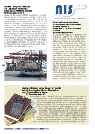 LOGTEC – Grupo de Pesquisa
em Logística e Tecnologia	
Líder: Jovane Medina Azevedo	
Nº Pesquisadores: 04
Grupo de Pesquisa LOGTEC (Logística e Tecnologia) centra-se em pesquisar, estudar e desenvolver atividades de ensino e extensão relativas às
problemáticas logísticas brasileiras com foco nas
seguintes temáticas: gerenciamento de risco, resiliência, sinal de demanda, gestão da cadeia de
suprimentos, logística das cidades, canais de distribuição, gestão de armazéns, mobilidade urbana,
logística humanitária e inovação tecnológica. O seu
principal objetivo é gerar e difundir conhecimento
sobre tais temáticas nos níveis decisórios operacional, tático e estratégico e prover a disseminação
da ciência, tecnologia e inovação por intermédio
de publicações científicas em eventos nacionais e
internacionais, tais como, seminários, congressos e
periódicos especializados na área.

50

NISP – Núcleo de Pesquisa e
Extensão em Inovações Sociais
na Esfera Pública
Líder: Maria Carolina Martinez
Andion
Nº Pesquisadores: 09
O Núcleo de Pesquisa e Extensão em
Inovações Sociais na Esfera Pública
(NISP) se insere na linha de administração pública da pós-graduação, focalizando o estudo e o apoio a ações coletivas
que vêm promovendo inovações sociais
na esfera pública (de forma institucionalizada ou não). Isso inclui iniciativas
provenientes tanto do Estado, como da
sociedade civil e das empresas, além
dos novos arranjos institucionais que
se constroem na articulação negociada
entre esses agentes para promoção do
bem público. Em particular, nos interessa desenvolver estudos sobre as redes
sociais, os empreendimentos que emergem na interface entre a economias pública e privada, além dos novos formatos
institucionais que propõem e/ou implementam políticas públicas e promovem
o capital social, com vistas a fomentar
novos estilos de desenvolvimento.

Núcleo de Estudos para o Desenvolvimento
de Instrumentos Contábeis e Financeiros	
Líder: Fabiano Maury Raupp	
Nº Pesquisadores: 07
As atividades do grupo deverão resultar no desenvolvimento de modelos instrumentais, voltados para um mínimo de três finalidades. 1 facilitação da interpretação dos mecanismos e procedimentos
usuais na área de mercado de capitais; 2 - elaboração e adaptação de sistemas de orçamento empresarial simplificados
para aplicação em pequenas e microempresas locais; 3 - diagnóstico e interpretação de fontes potenciais para a formação
de renda da população local, através da economia formal e/
ou informal que possam resultar na necessidade de desenvolvimento de modelos próprios para o acompanhamento
contábil e econômico-financeiro. A linha de pesquisa está vinculada ao desenvolvimento de tecnologias e sistemas organizacionais e deverá resultar em contribuições para diversas áreas.

Relatório de Gestão e Sustentabilidade ESAG 2010-2013

 