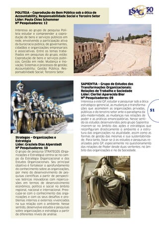 POLITEIA – Coprodução do Bem Público sob a ótica de
Accountability, Responsabilidade Social e Terceiro Setor	
Líder: Paula Chies Schommer	
Nº Pesquisadores: 12
Interessa ao grupo de pesquisa Politeia estudar e compreender a coprodução de bens e serviços públicos em
rede, envolvendo a participação ativa
da burocracia pública, de governantes,
cidadãos e organizações empresariais
e associativas. Entre os temas trabalhados em pesquisas do grupo, estão:
Coprodução de bens e serviços públicos; Gestão em rede; Mudança e Inovação; Sistemas e processos de gestão;
Accountability; Gestão Pública; Responsabilidade Social; Terceiro Setor.

SAPIENTIA – Grupo de Estudos das
Transformações Organizacionais:
Relações de Trabalho e Sociedade	
Líder: Clerilei Aparecida Bier	
Nº Pesquisadores: 09

Strategos – Organizações e
Estratégia	
Líder: Graziela Dias Alperstedt	
Nº Pesquisadores: 10
O grupo de pesquisa STRATEGOS (Organizações e Estratégia) centra-se no campo da Estratégia Organizacional e dos
Estudos Organizacionais. Seu principal
objetivo é fortalecer o aprofundamento
do conhecimento sobre as organizações,
por meio do desenvolvimento de pesquisas científicas a partir de perspectivas teóricas inovadoras com repercussões em termos de desenvolvimento
econômico, político e social no âmbito
regional, nacional e internacional. Preocupa-se com o conhecimento das organizações e com os seus desafios e problemas internos e externos vivenciados
na sua relação com o ambiente. Nesse
sentido, desenvolve estudos e pesquisas
sobre organizações e estratégia a partir
de diferentes níveis de análise.

Interessa a este GP, estudar e pesquisar sob a ótica
estratégico-gerencial, as mudanças e transformações que acometem as organizações privadas,
51
públicas e do terceiro setor ante o paradigma da
pós-modernidade, as mudanças nas relações de
poder e as práticas emancipatórias. Nesse sentido os estudos desenvolvidos pelo grupo Sapientia
inserem-se no âmbito das ações e estratégias que
reconfiguram drasticamente o ambiente e a estrutura das organizações na atualidade, assim como as
formas de gestão das mesmas e sua sustentabilidade. Para tanto, focar-se-á os estudos e pesquisas realizados pelo GP, especialmente no questionamento
das relações de Poder desde duas vertentes: no âmbito das organizações e no da Sociedade.

 
