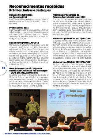 Reconhecimentos recebidos
Prêmios, bolsas e destaques
Bolsa de Produtividade
em Pesquisa 2011

Prêmio no 2º Congresso de
Pesquisa Previdenciária em 2012

Profª Graziela Dias Alperstedt obteve bolsa de
produtividade em Pesquisa do CNPQ - nível 2,
em 2011.

O artigo do egresso do Mestrado Profissional em Administração, Jean Jacques Dressel
Braun, orientado pela Profª Clerilei Aparecida
Bier, obteve o 2º lugar no concurso promovido
no 2º Congresso de Pesquisa Previdenciária
(CPP), realizado pela Associação de Instituições de Previdência Estaduais e Municipais
(Abipem), em 2012.

Prêmio Jabuti 2011
Profª Paula Chies Schommer recebeu o Prêmio
Jabuti em 2011, por um capítulo publicado na
coletânea Interdisciplinaridade em Ciência,
Tecnologia & Inovação, obtendo o 3º lugar na
Categoria Educação.

Bolsa do Programa ELAP 2011
Morgana Gertrudes Martins Krieger, aluna do
mestrado profissional em Administração e
orientanda da Profa. Maria Carolina Martinez
Andion obteve bolsa do Programa Emerging
Leaders in the American Program (ELAP), concedida pelo governo canadense para realizar
período sanduíche e aprofundar sua pesquisa
Legitimidade das Organizações da Sociedade Civil na Université du Québec à Montréal
(UQAM), em 2011.

52

Menção honrosa no 2º Congresso
de Iniciação Científica e Pós-Graduação
– CICPG em 2012, na Unisinos
Recebida pelo Projeto Inovação da Gestão e
Mudança Cultural: um estudo em uma organização não-governamental, coordenado pela
professora Simone Ghisi Feuerschütte, do qual
participaram os bolsistas de iniciação científica Jorge Braun Neto e Luciano Busatto.

Relatório de Gestão e Sustentabilidade ESAG 2010-2013

Melhor Artigo SEMEAd 2012 (FEA/USP)
O egresso do Mestrado Profissional em Administração, João Paulo Bittencourt, orientando
da Profª. Simone Ghisi Feuerschütte, teve seu
artigo da dissertação premiado como Melhor
Artigo da Área Temática Administração Pública
no XV Semead 2012 (Seminário em Administração da USP/SP) - Alianças Intersetoriais: potencialidades e desafios nas relações entre organizações do terceiro setor e o poder público.

Melhor Artigo SEMEAd 2013 (FEA/USP)
As Prof.as Micheline Gaia Hoffmann, Simone
Ghisi Feuerschütte e o Bolsista Pesquisador
Roberto Fabiano Fernandes, atuantes no Projeto de Pesquisa Elaboração de Ferramentas
de Apoio ao Processo de Inovação em Empresas (Finep), receberam o prêmio de Melhor Artigo da Área Temática Inovação e Fator
Humano, no XVI Semead 2013 (Seminário em
Administração da USP/SP) – Fatores Organizacionais que afetam a Inovação: análise de um
portfólio de artigos.

 