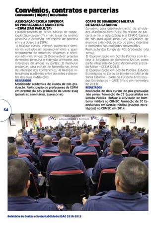 Convênios, contratos e parcerias
Convenente | Objeto | Resultados
ASSOCIAÇÃO ESCOLA SUPERIOR
DE PROPAGANDA E MARKETING
– ESPM (São Paulo/SP)	
Estabelecimento de ações básicas de cooperação técnico-científica nas áreas de ensino,
pesquisa e extensão, em regime de parceria
entre a Udesc e a ESPM.
1) Realizar cursos, eventos, palestras e seminários voltados ao desenvolvimento e aperfeiçoamento de docentes, discentes e técnicos-administrativos; 2) Desenvolver projetos
de ensino, pesquisa e extensão alinhados aos
interesses de ambas as partes; 3) Formular
propostas para editais de fomento nas áreas
de interesse dos Convenentes; 4) Realizar intercâmbio acadêmico entre docentes e discentes das duas instituições.
resultados
Mobilidade acadêmica de alunos de pós-graduação. Participação de professores da ESPM
em eventos da pós-graduação da Udesc Esag
(palestras, seminários, assessorias)	

54

Relatório de Gestão e Sustentabilidade ESAG 2010-2013

CORPO DE BOMBEIROS MILITAR
DE SANTA CATARINA	
Convênio para desenvolvimento de atividades acadêmico-científicas, em regime de parceria entre a Udesc/Esag e o CBMSC (cursos
de pós-graduação, pesquisas, atividades de
ensino e extensão), de acordo com o interesse
e demandas das entidades conveniadas.
Realização dos Cursos de Pós-Graduação lato
sensu:
1) Especialização em Gestão Pública com ênfase à Atividade de Bombeiro Militar, como
parte integrante do Curso de Comando e Estado-Maior – CCEM (2013)
2) Especialização em Gestão Pública: Estudos
Estratégicos no Corpo de Bombeiros Militar de
Santa Catarina – parte do Curso de Altos Estudos Estratégicos – CAEE (início em novembro
de 2013)
resultados
Realização de dois cursos de pós-graduação
lato sensu: Formação de 22 Especialistas em
Gestão Pública (ênfase à atividade de bombeiro militar) no CBMSC. Formação de 20 Especialistas em Gestão Pública (estudos estratégicos) no CBMSC, em 2014.

 