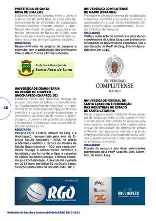 Prefeitura de Santa
Rosa de Lima (SC)	

Universidad Complutense
de Madri (Espanha)

Estabelecimento de parceria entre a Udesc e
o Município de Santa Rosa de Lima para desenvolvimento de atividades de Cooperação
Técnico-Cientifica, visando ampliar e aperfeiçoar atividades de ensino, pesquisa e extensão; concessão de Bolsas de Estágio pelo
Município para alunos regularmente matriculados nos cursos de nível superior da Udesc.
resultados
Desenvolvimento de projetos de pesquisa e
extensão, com a participação dos professores
Valério Alécio Turnes e Emiliana Debetir.	

Promover o desenvolvimento de colaboração
acadêmica, científica e cultural e promover a
cooperação entre suas várias Faculdades, Escolas Universitárias, Departamentos, Institutos e Centros de Pesquisa.
resultados	
Visita e realização de seminários para alunos
e professores da Udesc Esag com professores
renomados da Universidade espanhola, sob a
coordenação da Profª da Esag, Clerilei Aparecida Bier, em 2010.	

Universidade Comunitária
da Região de Chapecó –
Unochapecó (Chapecó, SC)

56

Estabelecimento das condições básicas de
atuação conjunta da Udesc e a Unochapecó,
no intuito específico de viabilizar a implementação de cooperação pedagógica, técnica,
científica e cultural, visando proporcionar o
intercâmbio do processo de ensino e aprendizagem, a parceria em projetos de pesquisa
e extensão e a integração dos cursos ofertados por ambas as IES.
resultados
Parceria entre a Udesc, através da Esag, e a
Unochapecó, representada pela área de Ciências Sociais Aplicadas – ACSA, na gestão
acadêmico-científica e técnica da Revista de
Gestão Organizacional – RGO, que semestralmente divulga o conhecimento científico e
tecnológico em forma de artigos e resenhas
no campo da Administração, Ciências Econômicas e Contabilidade. A Revista foi avaliada
em 2012 como periódico B2 no Qualis Capes.
9 edições publicadas no período 2010-2013.

Relatório de Gestão e Sustentabilidade ESAG 2010-2013

Universidade Federal de
Santa Catarina e Federação
das Indústrias do Estado
de Santa Catarina
Parceria para o apoio institucional aos projetos de pesquisas entre a Ufsc, Udesc e Fiesc,
visando aplicar instrumento de pesquisa para
levantamento de dados e informações sobre
o nível de maturidade do sistema de gestão
ambiental das pequenas, médias e grandes
empresas industriais do estado de Santa Catarina e gestão ambiental e internacionalização
de empresas brasileiras.
resultados
Projeto de pesquisa (em desenvolvimento),
coordenado pela Profª Graziela Dias Alper­ ­
s
tedt, da Udesc Esag. 	

 