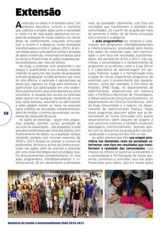 Extensão
A

58

extensão na Udesc é entendida como “um
processo educativo, cultural e científico
que viabiliza e propõe ações junto à sociedade
e, nesta via de mão dupla, oportuniza um espaço de produção de novos saberes nas várias
áreas do conhecimento, enquanto articulada
com o ensino e a pesquisa, numa concepção
transformadora e crítica” (Udesc, 2011). A Universidade possui uma política sólida e arrojada
de apoio à extensão, investindo em bolsas para
os alunos e financiando as ações propostas pelos professores, por meio de editais.
Na Esag, a extensão vem ampliando o seu
espaço e qualificando a sua atuação, estando
inserida no percurso dos alunos da graduação
e da pós-graduação. A cada semestre, por meio
de uma oficina, a extensão é apresentada ao
aluno que ingressa na Esag para estimular e
oportunizar sua participação em uma experiência extensionista, seja como bolsista ou como
voluntário. A atuação dos alunos na extensão
pode ocorrer em qualquer momento do curso,
seja como bolsista, voluntário ou participante
e estes podem validar as horas na extensão
como créditos de atividades complementares,
além de receber o prêmio da extensão, no momento de conclusão do curso.
As ações de extensão - sejam elas programas, projetos, eventos, cursos, prestação de
serviços ou publicações - são propostas a cada
ano pelos professores por meio dos editais, com
financiamento da Udesc, ou a qualquer tempo,
contando também com recursos externos. De
2010 a 2013, buscou-se ampliar o número de
professores, técnicos e alunos do Centro envolvidos nas ações, além de orientar a extensão
por uma visão estratégica que privilegiou quatro direcionamentos complementares: (1) uma
ação programática, interdepartamental e interdisciplinar; (2) em atendimento a demandas

Relatório de Gestão e Sustentabilidade ESAG 2010-2013

reais da sociedade catarinense, com foco em
resultados que transformem a realidade das
comunidades, (3) a partir da atuação por meio
de parcerias e redes; (4) de forma articulada
com o ensino e a pesquisa.
A ação programática diz respeito à valorização dos programas interdepartamentais
e interdisciplinares, envolvendo pelo menos
três ações de extensão cada, com continuidade e com foco em resultados transformadores. No período de 2010 a 2013, isso significou a consolidação e o fortalecimento de
programas já existentes como a Esag Sênior
e o Laboratório de Aprendizagem em Serviços Públicos (Lasp) e a formalização e/ou
criação de novos importantes programas de
extensão com o envolvimento dos departamentos, como por exemplo: o Escritório de
Projetos (PMO Esag), no departamento de
Administração, desenvolvido em parceria
com a Prefeitura Municipal de Florianópolis,
o Observatório de Conjuntura Econômica, no
departamento de Ciências Econômicas, além
do Esag Comunidade e o Habilis, no departamento de Administração Pública. Todos
esses programas possuem ações que se desenvolvem de forma articulada com outros
departamentos (além daquele de origem) e
com parceiros externos e também envolvem
abordagens interdisciplinares, fazendo pontes com as disciplinas da graduação e da pós-graduação e a pesquisa dos três cursos.
As ações promovidas têm sua origem prioritária nas demandas reais da sociedade catarinense, com foco em resultados que transformem a realidade das comunidades. Isso
implica no reforço às parcerias já existentes e
a consolidação e formalização de novas parcerias, convênios e contratos, seja nas ações
financiadas pela Udesc, seja em novas ações

 