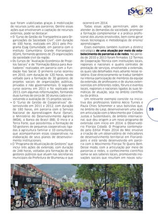 que foram viabilizadas graças à mobilização
de recursos junto aos parceiros. Dentre essas
ações que envolveram a captação de recursos
externos, pode-se destacar:
• O “Curso de Gestão da Transparência para Organizações da Sociedade Civil”, com duração
de 100 horas, realizado em 2011 pelo Programa Esag Comunidade, em parceria com o
Instituto Comunitário Grande Florianópolis
(ICom), formando gestores de 25 organizações
da sociedade civil da região.
• Os Cursos de “Avaliação Econômica de Projetos Sociais” e de “Formação Básica para Avaliadores” realizados em parceria com a Fundação Itaú Social. O primeiro curso ocorreu
em 2010, com duração de 120 horas, sendo
voltado para a formação de 30 gestores de
projetos sociais de organizações públicas,
privadas e não governamentais. O segundo
curso ocorreu em 2011 e foi replicado em
2013, com algumas reformulações, formando
duas turmas de cerca de 30 alunos cada e envolvendo a avaliação de 15 projetos sociais.
• O “Curso de Gestão de Cooperativas” desenvolvido em 2011 e 2012, com duração
de 180 horas, em parceria com o Serviço
Nacional de Aprendizagem Rural (Senar),
o Ministério do Desenvolvimento Agrário
(MDA), o Banco do Brasil (BB), O Incra e a
Terra Forte, que possibilitou a formação de
50 gestores de pequenas cooperativas ligadas à agricultura familiar e 10 consultores,
que acompanharam essas cooperativas na
elaboração de seus planos de desenvolvimento institucionais.
• O “Programa de Atualização de Gestores” que
inclui três ações de extensão, com duração
de 248 horas, voltadas pra formação de 42
gestores públicos que atuam nas secretarias
municipais da Prefeitura de Blumenau e que

ocorrerá em 2014.
Todas essas ações permitiram, além de
atender às demandas da sociedade, promover
a formação complementar e a prática profissional dos alunos envolvidos, bem como gerar
novas tecnologias e metodologias de ensino/
aprendizagem.
Esses exemplos também ilustram a diretriz
estratégica de uma atuação por meio do estabelecimento de parcerias e de redes. No período de 2010 a 2013 foram firmados 12 Termos
de Cooperação Técnica com instituições locais,
regionais e nacionais e quatro contratos de
prestação de serviços, envolvendo a extensão,
os quais são detalhados mais adiante nesse relatório. Esse direcionamento se traduz também
na intensa participação de membros da equipe
da extensão, de professores e de alunos extensionistas em diferentes redes, fóruns e eventos
locais, regionais e nacionais ligados às suas temáticas de atuação, seja no âmbito científico
ou da prática.
Um relevante exemplo consiste na iniciativa dos professores Valério Aécio Turnes e
Paula Chies Schommer e seus bolsistas que,
no âmbito do Lasp, desenvolveram uma ação
em articulação com o Movimento por Cidades
Justas e Sustentáveis, de âmbito internacional, que deu origem a um novo programa de
extensão com início em 2014: o Observatório Floripa Cidadã. O Programa contemplado pelo Edital Proex 2014 do Mec envolve
a criação de um observatório de indicadores
de desenvolvimento territorial em Florianópolis e está sendo desenvolvido em parceria com o Movimento Floripa Te Quero Bem.
Desse modo, com a articulação por meio de
parcerias e redes, o conhecimento científico
soma-se aos saberes locais, promovendo inovações sociais que resultam em novas solu-

59

 