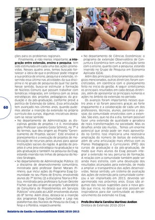 60

ções para os problemas regionais.
Finalmente, e não menos importante, a integração entre extensão, ensino e pesquisa, tem
sido estimulada em cada uma das ações promovidas. Nesses quatro anos, temos buscado fortalecer a ideia de que o professor pode integrar
a sua prática de ensino, pesquisa e extensão, inserindo essa última nas atividades da sua disciplina e no grupo de pesquisa do qual faz parte.
Nesse sentido, busca-se estimular a formação
de Núcleos Comuns que possam trabalhar com
temáticas integradas, em sintonia com as áreas
estratégicas dos projetos pedagógicos da graduação e da pós-graduação, conforme prevê a
política de Extensão da Udesc. Essa articulação
tem avançado nos últimos anos, quando pudemos atestar a inserção da extensão no próprio
currículo dos cursos. Algumas iniciativas destacam-se nesse sentido:
• No departamento de Administração: as disciplinas gestão de projetos I e II, ministradas
pelo Professor Leandro Costa Schmitz, no 7º e
8o termos, que deu origem ao Projeto “Gerenciamento de Projetos sociais”. Este envolve o
planejamento e a execução de projetos de mobilização de recursos pelos alunos para apoiar
instituições sociais da região. A gestão de projetos é uma área estratégica na graduação e na
pós-graduação e também na pesquisa da Esag,
estando inserida nas linhas de pesquisa do Núcleo Strategos.
• No departamento de Administração Pública: (1)
a disciplina de desenvolvimento comunitário,
ministrada pelo professor Daniel Moraes Pinheiro, que inclui ações do Programa Esag Comunidade no seu Plano de Ensino, envolvendo
alunos do 7º termo; (2) a disciplina Teoria e Prática, ministrada pela professora Sulivan Desirée
Fischer, que deu origem ao projeto “Laboratório
de Consultoria de Procedimentos em Serviços
Públicos” vinculado ao LASP, envolvendo alunos
do 8º termo. Além disso, destaca-se a inserção
dos programas Esag Comunidade e Lasp nas
plataformas dos Núcleos de Pesquisa da Esag: o
Nisp e o Politéia, respectivamente.

Relatório de Gestão e Sustentabilidade ESAG 2010-2013

• No departamento de Ciências Econômicas: o
programa de extensão Observatório de Conjuntura Econômica tem uma articulação tanto
com o ensino, quanto com a pesquisa, estando
inserido no Grupo de Pesquisa em Economia
Aplicada (GEA).
Além dos principais direcionamentos estratégicos mencionados, outras diretrizes foram concretizadas, em coerência com o planejamento
feito no início da gestão. A seguir sintetizamos
os principais resultados em cada dessas diretrizes, além de apresentar os principais números e
ações no âmbito da extensão no período.
Os avanços foram importantes nesses quatro anos e só foram possíveis graças ao forte
engajamento e a colaboração de cada um dos
professores, técnicos, alunos, parceiros e pessoas da comunidade envolvidos com a extensão. São eles, que no dia a dia, tornam possível
fazer uma extensão de qualidade e geradora
de reais transformações na sociedade. Mas os
desafios ainda são muitos... Temos um enorme
potencial que ainda pode ser mais aproveitado no Centro. Isso implicaria uma necessária
ampliação do número de bolsas de extensão,
além de uma articulação mais efetiva com os
Planos Pedagógicos e Curriculares (PPC) dos
cursos de graduação e da pós-graduação, de
modo que mais alunos da Esag possam integrar a extensão no seu percurso de formação.
A relação com a comunidade também pode ser
ainda mais estreita, com uma devolução dos
resultados alcançados pela extensão, de modo
a ampliar a transparência das ações desenvolvidas. Nesse sentido, um sistema de avaliação
das ações de extensão pela comunidade começou a ser implantado em 2013, devendo ser
aprimorado nos próximos anos. Essas são algumas das nossas sugestões para a nova gestão que inicia, no desejo que elas possam ser
inspiradoras para dar continuidade ao desenvolvimento da extensão na Esag.
Profa Dra Maria Carolina Martinez Andion
Diretora de Extensão 2010-2014

 