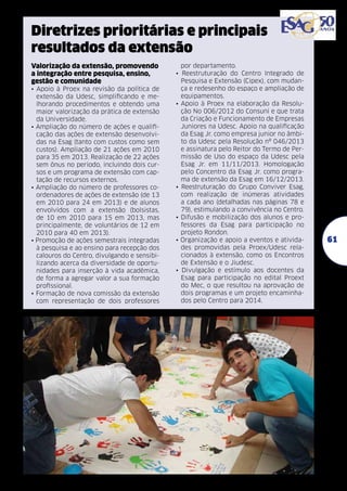 Diretrizes prioritárias e principais
resultados da extensão
Valorização da extensão, promovendo
a integração entre pesquisa, ensino,
gestão e comunidade
• Apoio à Proex na revisão da política de
extensão da Udesc, simplificando e melhorando procedimentos e obtendo uma
maior valorização da prática de extensão
da Universidade.
• Ampliação do número de ações e qualificação das ações de extensão desenvolvidas na Esag (tanto com custos como sem
custos). Ampliação de 21 ações em 2010
para 35 em 2013. Realização de 22 ações
sem ônus no período, incluindo dois cursos e um programa de extensão com captação de recursos externos.
• Ampliação do número de professores coordenadores de ações de extensão (de 13
em 2010 para 24 em 2013) e de alunos
envolvidos com a extensão (bolsistas,
de 10 em 2010 para 15 em 2013, mas
principalmente, de voluntários de 12 em
2010 para 40 em 2013).
• Promoção de ações semestrais integradas
à pesquisa e ao ensino para recepção dos
calouros do Centro, divulgando e sensibilizando acerca da diversidade de oportunidades para inserção à vida acadêmica,
de forma a agregar valor a sua formação
profissional.
• Formação de nova comissão da extensão
com representação de dois professores

•

•

•

•

•

•

por departamento.
Reestruturação do Centro Integrado de
Pesquisa e Extensão (Cipex), com mudança e redesenho do espaço e ampliação de
equipamentos.
Apoio à Proex na elaboração da Resolução No 006/2012 do Consuni e que trata
da Criação e Funcionamento de Empresas
Juniores na Udesc. Apoio na qualificação
da Esag Jr. como empresa junior no âmbito da Udesc pela Resolução nº 046/2013
e assinatura pelo Reitor do Termo de Permissão de Uso do espaço da Udesc pela
Esag Jr. em 11/11/2013. Homologação
pelo Concentro da Esag Jr. como programa de extensão da Esag em 16/12/2013.
Reestruturação do Grupo Conviver Esag,
com realização de inúmeras atividades
a cada ano (detalhadas nas páginas 78 e
79), estimulando a convivência no Centro.
Difusão e mobilização dos alunos e professores da Esag para participação no
projeto Rondon.
Organização e apoio a eventos e atividades promovidas pela Proex/Udesc relacionados à extensão, como os Encontros
de Extensão e o Jiudesc.
Divulgação e estímulo aos docentes da
Esag para participação no edital Proext
do Mec, o que resultou na aprovação de
dois programas e um projeto encaminhados pelo Centro para 2014.

61

 