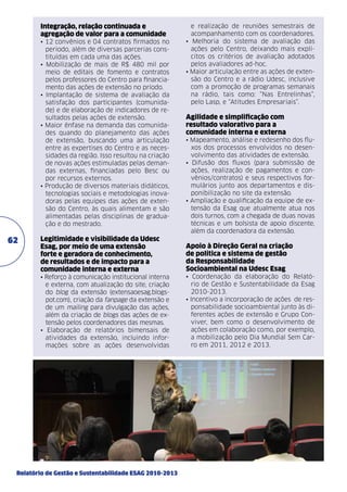 Integração, relação continuada e
agregação de valor para a comunidade
• 12 convênios e 04 contratos firmados no
período, além de diversas parcerias constituídas em cada uma das ações.
• Mobilização de mais de R$ 480 mil por
meio de editais de fomento e contratos
pelos professores do Centro para financiamento das ações de extensão no príodo.
• Implantação de sistema de avaliação da
satisfação dos participantes (comunidade) e de elaboração de indicadores de resultados pelas ações de extensão.
• Maior ênfase na demanda das comunidades quando do planejamento das ações
de extensão, buscando uma articulação
entre as expertises do Centro e as necessidades da região. Isso resultou na criação
de novas ações estimuladas pelas demandas externas, financiadas pelo Besc ou
por recursos externos.
• Produção de diversos materiais didáticos,
tecnologias sociais e metodologias inovadoras pelas equipes das ações de extensão do Centro, às quais alimentam e são
alimentadas pelas disciplinas de graduação e do mestrado.

e realização de reuniões semestrais de
acompanhamento com os coordenadores.
• Melhoria do sistema de avaliação das
ações pelo Centro, deixando mais explícitos os critérios de avaliação adotados
pelos avaliadores ad-hoc.
• Maior articulação entre as ações de extensão do Centro e a rádio Udesc, inclusive
com a promoção de programas semanais
na rádio, tais como: “Nas Entrelinhas”,
pelo Lasp, e “Atitudes Empresariais”.

Agilidade e simplificação com
resultado valorativo para a
comunidade interna e externa
• Mapeamento, análise e redesenho dos fluxos dos processos envolvidos no desenvolvimento das atividades de extensão.
• Difusão dos fluxos (para submissão de
ações, realização de pagamentos e convênios/contratos) e seus respectivos formulários junto aos departamentos e disponibilização no site da extensão.
• Ampliação e qualificação da equipe de extensão da Esag que atualmente atua nos
dois turnos, com a chegada de duas novas
técnicas e um bolsista de apoio discente,
além da coordenadora da extensão.

Legitimidade e visibilidade da Udesc
Esag, por meio de uma extensão
forte e geradora de conhecimento,
de resultados e de impacto para a
comunidade interna e externa

Apoio à Direção Geral na criação
de política e sistema de gestão
da Responsabilidade
Socioambiental na Udesc Esag

• Reforço à comunicação institucional interna
e externa, com atualização do site, criação
do blog da extensão (extensaoesag.blogspot.com), criação da fanpage da extensão e
de um mailing para divulgação das ações,
além da criação de blogs das ações de extensão pelos coordenadores das mesmas.
• Elaboração de relatórios bimensais de
atividades da extensão, incluindo informações sobre as ações desenvolvidas

62

• Coordenação da elaboração do Relatório de Gestão e Sustentabilidade da Esag
2010-2013.
• Incentivo a incorporação de ações de responsabilidade socioambiental junto às diferentes ações de extensão e Grupo Conviver, bem como o desenvolvimento de
ações em colaboração como, por exemplo,
a mobilização pelo Dia Mundial Sem Carro em 2011, 2012 e 2013.

Relatório de Gestão e Sustentabilidade ESAG 2010-2013

 