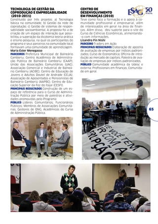 TECNOLOGIA DE GESTÃO DA
COPRODUÇÃO E EMPREGABILIDADE
(2010-2011)	

CENTRO DE
DESENVOLVIMENTO
EM FINANÇAS (2010)	

Constituído por três projetos: a) Tecnologia
básica na comunidade; b) Gestão da rede de
coprodução; c) Gestão de sistemas de responsabilidade socioambiental. A proposta foi a de
criação de um espaço de interação que possibilitou a superação da dicotomia teoria-prática
e ensino-pesquisa, na qual os participantes do
programa e seus parceiros na comunidade local
formavam uma comunidade de aprendizagem.
Maria Ester Menegasso
PARCEIROS Prefeitura Municipal de Balneário
Camboriu; Centro Acadêmico de Administração Pública de Balneário Camboriu (CAAP);
União das Associações Comunitárias (UAC);
Associação Comercial e Industrial de Balneário Camboriu (ACIBC); Centro de Educação de
Jovens e Adultos Doutel de Andrade (CEJA);
Associação de Aposentados e Pensionistas de
Balneário Camboriú (AAPBC); Centro de Educação Superior da Foz do Itajaí (CESFI).	
PRINCIPAIS RESULTADOS Construção de um espaço de referência para o Curso de Administração Pública por meio de palestras e atividades promovidas pelo Programa	
PÚBLICO Líderes Comunitários; Funcionários
Públicos; Membros de Associações Comunitárias; Gestores de ONG; Acadêmicos do Curso
de Administração Pública.

Teve como foco a formação e o apoio à comunidade profissional e empresarial, além
de interessados em geral na área de finanças. Além disso, deu suporte para o site do
Curso de Ciências Econômicas, alimentando-o com informações.
Lisandro Fin Nishi	
PARCEIRO Traders em Ação	
PRINCIPAIS RESULTADOS Elaboração de apostila
de avaliação de empresas por índices padronizados; Curso de Economática; Oficina de introdução ao mercado de capitais; Palestra de avaliação de empresas por índices padronizados.
PÚBLICO Comunidade acadêmica da Udesc e
externa; Profissionais em finanças; Comunidade em geral.

65

 
