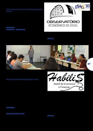 OBSERVATÓRIO DE CONJUNTURA
ECONÔMICA (2012-2013)
http://observatorioeconomicoEsag.blogspot.
com.br/
Gera informações referentes aos indicadores
de produção e de preços, com vistas a equacionar o déficit de informações referentes à
conjuntura econômica dos municípios catarinenses e do estado de Santa Catarina.	
Adriano de Amarante (2012)
Fernando Pozzobon (2013)	
PARCEIROS Celesc Distribuição S.A.	
PRINCIPAIS RESULTADOS Elaboração boletim
mensal de análise comparativa entre índice do
custo de vida de Florianópolis e variáveis macroeconômicas; Divulgação dos boletins através de eventos na Celesc, Udesc Esag e Cav/
Udesc; Criação do blog do programa http://
observatorioeconomicoEsag.blogspot.com.br/;

Divulgação dos boletins no site do programa
e pela Federação de Indústrias do Estado de
Santa Catarina (Fiesc).
PÚBLICO Famílias; Empresários; Estudantes da
área de ciências sociais aplicadas; Investidores e planejadores públicos.

67

HABILIS ATELIÊ DE
ECONOMIA E FINANÇAS
(2012-2013)
http://programahabilis.blogspot.com.br/
Desenvolve atividades nas áreas de economia
e finanças, com vistas a decifrar o economês
e desmistificar o mercado de capitais para a
sociedade, A proposta também contempla a
divulgação de indicadores econômico-financeiros para a comunidade, bem como a elaboração de um boletim de conjuntura (integrado
com o Programa de Extensão Observatório
Econômico). Pretende-se também complementar os estudos dos acadêmicos nas áreas
de economia e finanças, por meio de oficinas,
mini-cursos e palestras.	
Ivoneti Ramos	
PARCEIROS Prefeitura de Biguaçu; Secretaria
de Educação de Palhoça; Banco do Empreendedor; Icespe
PRINCIPAIS RESULTADOS Oficinas: (1) Leitura de
Indicadores Municipais que formou 35 pessoas; (2) Gestão de Fluxo de Caixa, com participação de 14 gestores de ONGs; (3) Boletim de
Conjuntura que formou 40 pessoas; Momen-

to Tricô no Hall da Esag que contou com 120
acadêmicos participantes como organizadores
e expositores dos temas nas suas três edições
edições. Foi também realizado uma edição
do Programa nas Entrelinhas na Rádio Udesc;
Agenda de Finanças Pessoais (entregues a
105 participantes dos cursos-oficinas); Site do
Programa Habilis e página no Facebook (137
amigos); Curso-oficina de Planejamento Financeiro Pessoal contou com 105 participantes em quatro edições.
PÚBLICO Prefeitura de Biguaçu; Secretaria de
Educação de Palhoça; Banco do Empreendedor; Icespe; Empreendedores; Comunidade
em geral.

 