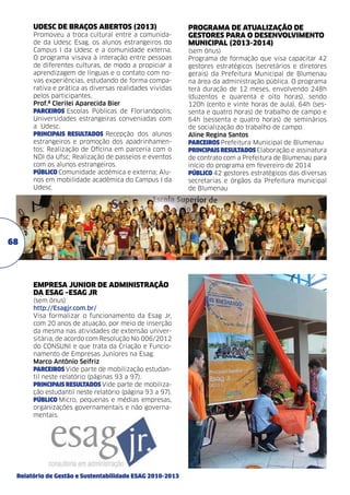UDESC DE BRAÇOS ABERTOS (2013)
Promoveu a troca cultural entre a comunidade da Udesc Esag, os alunos estrangeiros do
Campus I da Udesc e a comunidade externa.
O programa visava à interação entre pessoas
de diferentes culturas, de modo a propiciar a
aprendizagem de línguas e o contato com novas experiências, estudando de forma comparativa e prática as diversas realidades vividas
pelos participantes.
Prof.ª Clerilei Aparecida Bier	
PARCEIROS Escolas Públicas de Florianópolis;
Universidades estrangeiras conveniadas com
a Udesc.
PRINCIPAIS RESULTADOS Recepção dos alunos
estrangeiros e promoção dos apadrinhamentos; Realização de Oficina em parceria com o
NDI da Ufsc; Realização de passeios e eventos
com os alunos estrangeiros.
PÚBLICO Comunidade acdêmica e externa; Alunos em mobilidade acadêmica do Campus I da
Udesc.

68

EMPRESA JUNIOR DE ADMINISTRAÇÃO
DA Esag –Esag JR
(sem ônus)
http://Esagjr.com.br/
Visa formalizar o funcionamento da Esag Jr,
com 20 anos de atuação, por meio de inserção
da mesma nas atividades de extensão universitária, de acordo com Resolução No 006/2012
do CONSUNI e que trata da Criação e Funcionamento de Empresas Juniores na Esag.
Marco Antônio Seifriz	
PARCEIROS Vide parte de mobilização estudantil neste relatório (páginas 93 a 97).
PRINCIPAIS RESULTADOS Vide parte de mobilização estudantil neste relatório (página 93 a 97).
PÚBLICO Micro, pequenas e médias empresas,
organizações governamentais e não governamentais.

Relatório de Gestão e Sustentabilidade ESAG 2010-2013

PROGRAMA DE ATUALIZAÇÃO DE
GESTORES PARA O DESENVOLVIMENTO
MUNICIPAL (2013-2014)
(sem ônus)	
Programa de formação que visa capacitar 42
gestores estratégicos (secretários e diretores
gerais) da Prefeitura Municipal de Blumenau
na área da administração pública. O programa
terá duração de 12 meses, envolvendo 248h
(duzentos e quarenta e oito horas), sendo
120h (cento e vinte horas de aula), 64h (sessenta e quatro horas) de trabalho de campo e
64h (sessenta e quatro horas) de seminários
de socialização do trabalho de campo. 	
Aline Regina Santos
PARCEIROS Prefeitura Municipal de Blumenau
PRINCIPAIS RESULTADOS Elaboração e assinatura
de contrato com a Prefeitura de Blumenau para
início do programa em fevereiro de 2014
PÚBLICO 42 gestores estratégicos das diversas
secretarias e órgãos da Prefeitura municipal
de Blumenau

 