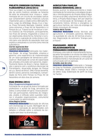 PROJETO CORREDOR CULTURAL DE
FLORIANÓPOLIS (2010/2011)	

70

AGRICULTURA FAMILIAR
ENERGIA RENOVÁVEL (2011)	

Teve sua origem na necessidade de revitalização do centro histórico atrelado ao fomento
do setor de artesanato local. Visava a implementação de um circuito de atividades lúdicas
que compreendem pontos históricos culturais
importantes para a cidade como o Mercado Público, Largo da Alfândega, Museu Cruz e Souza, Praça Fernando Machado, Catedral, tendo
como extremos a Praça XV de Novembro e o
Parque da Luz. Tratava-se de revitalizar o centro histórico de Florianópolis, principalmente,
nos finais de semana, resgatando a cultura local, objetivando, desta forma, fomentar o turismo cultural e a geração de renda direta e indireta para uma parcela da população local que
explora o artesanato e o turismo como meio de
subsistência. 	
Clerilei Aparecida Bier
Leandro Costa Schmitz	
PRINCIPAIS RESULTADOS Publicação nos Cadernos Ebape do artigo “Sociedade, empresa e
governo: uma experiência de implementação
de um novo paradigma de democracia participativa”; Realização de cursos de capacitação
dos artesãos articulado com parceiros, especificamente Banco do Brasil e Senac; Mobilização e parceria com a prefeitura Municipal de
Florianópolis, Associação Amigos do Parque
da Luz, Banco do Brasil, ONG Floripa Amanhã,
dentre outros parceiros estratégicos; Consolidação da Feira Arte Floripa na Praça XV de
Novembro em dois dias da semana.

Buscou auxiliar no desenvolvimento e implementação de ferramentas e estratégias de gestão e monitoramento do Projeto Roda D’água.
Iniciativa da ONG catarinense Acolhida na Colônia, o Projeto Roda D’água, tem por objetivo
geral a revitalização de tecnologias de aproveitamento hídrico, térmico e energético na
agricultura famílias, por meio do emprego de
fontes renováveis de energia.
Valério Aécio Turnes	
PRINCIPAIS RESULTADOS Visitas técnicas aos
agricultores e entidades parceiras; Melhoria
na qualidade de vida de 20 famílias envolvidas; Organização do seminário “Energia para
o Futuro”.

Esag EnCENA (2011)
http://Esagencena.blogspot.com.br/
Formação de um grupo de teatro formado por
professores e alunos da Esag, servidores da
Udesc e comunidade em geral. Visava possibilitar aos participantes momentos de integração, aliados à reflexão sobre questões teóricas e situações organizacionais, comumente
vivenciadas na administração. 	
Aline Regina Santos	
PRINCIPAIS RESULTADOS Realização de oficinas
com dramaturgo Gil Guzzo; Montagem de espetáculo e realização de apresentações com
debates e reflexão sobre o contexto da corrupção com base na dramaturgia.

Relatório de Gestão e Sustentabilidade ESAG 2010-2013

EsagUIANOS – REDE DE
RELACIONAMENTO DE
FORMANDOS E EGRESSOS (2011)
Promoveu uma rede de relacionamento formada pelos formandos e ex-alunos da Udesc Esag
(Esaguianos). Essa rede permitiu a instituição o
estabelecimento e manutenção de um canal de
comunicação com os egressos.
Arnaldo José de Lima	
PRINCIPAIS RESULTADOS Elaboração e fanpage
da Esag no Facebook; Levantamento de todos
os formados, desde 1969 e inserção no site
da Udesc Esag; Elaboração de perfil da Esag
no Twitter.

 