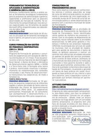 FERRAMENTAS TECNOLÓGICAS
APLICADAS À ADMINISTRAÇÃO
E GERÊNCIA (2011 e 2013)
Promoveu conhecimento teórico e prático sobre as ferramentas tecnológicas fundamentais
para os processos de administração e gerência,
capacitando o profissional para as possíveis
adversidades do mercado de trabalho. Tal conhecimento foi compartilhado por meio de cursos especializados nas ferramentas do pacote
Microsoft Office disponibilizadas nos laboratórios da Udesc Esag.
Julio da Silva Dias	
PRINCIPAIS RESULTADOS Capacitação de 40 alunos na utilização de ferramentas tecnológicas
Excel e Sphinx, em parceria com a Universidade São José.

CURSO FORMAÇÃO EM GESTÃO
DE PEQUENAS COOPERATIVAS
(2011 e 2012)

72

(sem ônus)	
Programa de Formação de gestores e consultores de cooperativas com duração de 180 horas distribuídas em 13 m3ses. Fruto da parceria entre o Serviço Nacional de Aprendizagem
Rural (Senar), o Banco do Brasil, o Ministério
do Desenvolvimento Agrário (MDA), o INCRA
e a Terra Forte Ltda. A formação aliou teoria
e prática, incentivando incentivou o acompanhamento da implementação dos conteúdos
ministrados e dos Planos de desenvolvimento Institucionais nas cooperativas, de modo a
fortalecê-las.
Valério Alécio Turnes	
PRINCIPAIS RESULTADOS Formação de 50 gestores de pequenas cooperativas de diferentes
regiões e setores do estado de Santa catarina;
Elaboração dos Planos de Desenvolvimento
Institucionais (PDIs) pelas 22 cooperativas
participantes; Preparação de 10 consultores
que acompanharam o desenvolvimento e a
implementação dos PDIs pelas cooperativas.

Relatório de Gestão e Sustentabilidade ESAG 2010-2013

CONSULTORIA DE
PROCEDIMENTOS (2012)	
Teve como objetivo sistematizar conhecimentos teóricos e práticos adquiridos ao longo
do curso de Administração pública no atendimento a demandas de uma organização, envolvendo alunos do 8º termo do curso de administração pública e sendo desenvolvido em
parceria com a secretaria municipal de Saúde
de Florianópolis.
Sullivan Desirée Fischer	
PRINCIPAIS RESULTADOS Com as atividades de
Avaliação do Planejamento da Secretaria de
Saúde de Florianópolis, foram identificados
vários pontos de melhoria nos processos internos. Com as atividades de Mapeamento de
Processos, houve reflexão sobre as atividades
desenvolvidas na SMS pelos gestores e mudanças e melhorias nos processos mapeados,
refletindo na prestação dos serviços de saúde
no município. Com as atividade de modelagem para gestão de documentos e banco de
dados, os gestores passaram a realizar um
controle mais efetivo das atividades elevando
os padrões de gestão dos serviços prestados.
Com o evento de boas práticas, promoveu-se
a manutenção das boas práticas na instituição,
auxiliando o novo governo durante e após a
transição governamental; promovendo a melhoria de qualidade na Secretaria Municipal de
Saúde de Florianópolis, levantando e gerando
um banco de boas práticas em saúde; divulgando as boas práticas em seu interior e para
seus parceiros, para a população e outras organizações que tenham interesse em aprimorar suas práticas.

ATITUDES EMPRESARIAIS
(2012 e 2013)
http://atitudesempresarias.blogspot.com.br/
Programa de rádio apresentado, semanalmente, pela Rádio Udesc, com foco na competitividade empresarial. Consiste em um programa de entrevista - debate, onde um âncora
(professor da Esag) debate com um convidado
externo (empresário). O programa tem uma
hora de duração divididos em dois blocos: o
primeiro dedicado a situação presente e o segundo a situação futura.
Prof. José Luiz Fonseca da Silva Filho	
PRINCIPAIS RESULTADOS Realização de mais
de 100 programas semanais; Organização de
uma publicação com
o conteúdo das entrevistas realizadas.

 