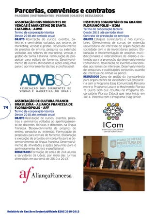 Parcerias, convênios e contratos
PARCEIRO | INSTRUMENTOS | PERÍODO | OBJETO | RESULTADOS

ASSOCIAÇÃO DOS DIRIGENTES DE
VENDAS E MARKETING DE SANTA
CATARINA - ADVB	
Termo de cooperação técnica	
Desde 2010 até período atual	
objeto Realização de cursos, eventos, palestras e seminários voltados aos setores de
mar­ eting, vendas e gestão. Desenvolvimento
k
de projetos de ensino, pesquisa ou extensão
voltados aos setores de marketing, vendas e
gestão de Santa Catarina. Formulação de propostas para editais de fomento. Desenvolvimento de outras atividades e ações conjuntas
para o aprimoramento técnico e profissional.

74

ASSOCIAÇÃO DE CULTURA FRANCOBRASILEIRA - ALIANÇA FRANCESA DE
FLORIANÓPOLIS – AFF	
Termo de cooperação técnica	
Desde 2010 até período atual	
objeto Realização de cursos, eventos, palestras e seminários voltados ao aperfeiçoamento de docentes técnicos e discentes na língua
francesa. Desenvolvimento de projetos de
ensino, pesquisa ou extensão. Formulação de
propostas para editais de fomento. Elaboração
e execução de projetos em conjunto para o desenvolvimento da língua francesa. Desenvolvimento de atividades e ações conjuntas para o
aprimoramento técnico e profissional.	
resultados Formação de cerca de 244 alunos
e servidores da Udesc, por meio das turmas
oferecidas em parceria de 2010 a 2013.

Relatório de Gestão e Sustentabilidade ESAG 2010-2013

INSTITUTO COMUNITÁRIO DA GRANDE
FLORIANÓPOLIS – ICOM	
Termo de cooperação técnica
Desde 2011 até período atual
Contrato de prestação de serviços
objeto Estágios curriculares e não curriculares. Oferecimento de cursos de extensão
universitária de interesse de organizações da
sociedade civil e de investidores sociais. Elaboração e implementação de projetos multidisciplinares e intersetoriais de ensino e extensão para a promoção do desenvolvimento
comunitário. Realização de eventos relacionados aos temas de interesse. Desenvolvimento
de pesquisas e publicações conjuntas quando
de interesse de ambas as partes.
resultados Curso de gestão da transparência
para organizações da sociedade civil em parceria com o Programa Esag Comunidade.Parceria
entre o Programa Lasp e o Movimento Floripa
Te Quero Bem que resultou no Programa Observatório Floripa Cidadã que terá início em
2014. Parceria com o Programa Esag Sênior.

 