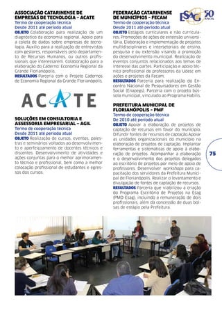ASSOCIAÇÃO CATARINENSE DE
EMPRESAS DE TECNOLOGIA – ACATE	

FEDERAÇÃO CATARINENSE
DE MUNICÍPIOS – FECAM	

Termo de cooperação técnica	
Desde 2011 até período atual	
objeto Colaboração para realização de um
diagnóstico da economia regional. Apoio para
a coleta de dados sobre empresas de tecnologia. Auxílio para a realização de entrevistas
com gestores, responsáveis pelo departamento de Recursos Humanos, ou outros profissionais que interessarem. Colaboração para a
elaboração do Caderno: Economia Regional da
Grande Florianópolis.
resultados Parceria com o Projeto Cadernos
de Economia Regional da Grande Florianópolis.

Termo de cooperação técnica	
Desde 2011 até período atual
objeto Estágios curriculares e não curriculares. Promoções de ações de extensão universitária. Elaboração e implementação de projetos
multidisciplinares e intersetoriais de ensino,
pesquisa e ou extensão visando a promoção
do desenvolvimento municipal. Realização de
eventos conjuntos relacionados aos temas de
interesse das partes. Participação e apoio técnico profissional de professores da Udesc em
ações e projetos da Fecam.
resultados Parceria para realização do Encontro Nacional de Pesquisadores em Gestão
Social (Enapegs). Parceria com o projeto bússola municipal, vinculado ao Programa Habilis.

PREFEITURA MUNICIPAL DE
FLORIANÓPOLIS – PMF
SOLUÇÕES EM CONSULTORIA E
ASSESSORIA EMPRESARIAL – AGIL
Termo de cooperação técnica	
Desde 2011 até período atual
objeto Realização de cursos, eventos, palestras e seminários voltados ao desenvolvimento e aperfeiçoamento de docentes técnicos e
discentes. Desenvolvimento de atividades e
ações conjuntas para o melhor aprimoramento técnico e profissional, bem como a melhor
colocação profissional de estudantes e egressos dos cursos.	

Termo de cooperação técnica	
De 2010 até período atual	
objeto Apoiar a elaboração de projetos de
captação de recursos em favor do município.
Difundir fontes de recursos de captação.Apoiar
as unidades organizacionais do município na
elaboração de projetos de captação. Implantar
ferramentas e sistemáticas de apoio à elaboração de projetos. Acompanhar a elaboração
e o desenvolvimento dos projetos delegados
ao escritório de projetos por meio de apoio de
professores. Desenvolver workshops para capacitação dos servidores da Prefeitura Municipal de Florianópolis. Realizar o levantamento e
divulgação de fontes de captação de recursos.
resultados Parceria que viabilizou a criação
do Programa Escritório de Projetos na Esag
(PMO-Esag), incluindo a remuneração de dois
profissionais, além da concessão de duas bolsas de estágio pela Prefeitura.

75

 
