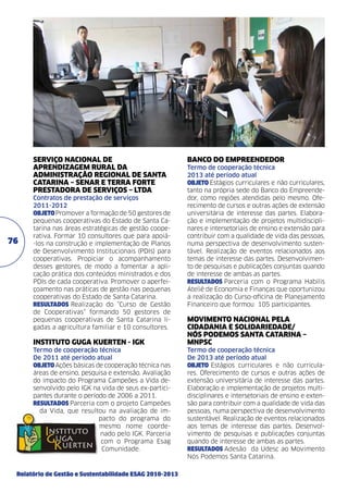 SERVIÇO NACIONAL DE
APRENDIZAGEM RURAL DA
ADMINISTRAÇÃO REGIONAL DE SANTA
CATARINA – SENAR E TERRA FORTE
PRESTADORA DE SERVIÇOS – LTDA	

76

Contratos de prestação de serviços	
2011-2012	
objeto Promover a formação de 50 gestores de
pequenas cooperativas do Estado de Santa Catarina nas áreas estratégicas de gestão cooperativa. Formar 10 consultores que para apoiá-los na construção e implementação de Planos
de Desenvolvimento Institucionais (PDIs) para
cooperativas. Propiciar o acompanhamento
desses gestores, de modo a fomentar a aplicação prática dos conteúdos ministrados e dos
PDIs de cada cooperativa. Promover o aperfeiçoamento nas práticas de gestão nas pequenas
cooperativas do Estado de Santa Catarina.
resultados Realização do “Curso de Gestão
de Cooperativas” formando 50 gestores de
pequenas cooperativas de Santa Catarina ligadas a agricultura familiar e 10 consultores.

INSTITUTO GUGA KUERTEN - IGK	
Termo de cooperação técnica	
De 2011 até período atual	
objeto Ações básicas de cooperação técnica nas
áreas de ensino, pesquisa e extensão. Avaliação
do impacto do Programa Campeões a Vida desenvolvido pelo IGK na vida de seus ex-participantes durante o período de 2006 a 2011.
resultados Parceria com o projeto Campeões
da Vida, que resultou na avaliação de impacto do programa do
mesmo nome coordenado pelo IGK. Parceria
com o Programa Esag
Comunidade.

Relatório de Gestão e Sustentabilidade ESAG 2010-2013

BANCO DO EMPREENDEDOR
Termo de cooperação técnica	
2013 até período atual	
objeto Estágios curriculares e não curriculares,
tanto na própria sede do Banco do Empreendedor, como regiões atendidas pelo mesmo. Oferecimento de cursos e outras ações de extensão
universitária de interesse das partes. Elaboração e implementação de projetos multidisciplinares e intersetoriais de ensino e extensão para
contribuir com a qualidade de vida das pessoas,
numa perspectiva de desenvolvimento sustentável. Realização de eventos relacionados aos
temas de interesse das partes. Desenvolvimento de pesquisas e publicações conjuntas quando
de interesse de ambas as partes.	
resultados Parceria com o Programa Habilis
Ateliê de Economia e Finanças que oportunizou
a realização do Curso-oficina de Planejamento
Financeiro que formou 105 participantes.

MOVIMENTO NACIONAL PELA
CIDADANIA E SOLIDARIEDADE/
NÓS PODEMOS SANTA CATARINA –
MNPSC	
Termo de cooperação técnica	
De 2013 até período atual	
objeto Estágios curriculares e não curriculares. Oferecimento de cursos e outras ações de
extensão universitária de interesse das partes.
Elaboração e implementação de projetos multidisciplinares e intersetoriais de ensino e extensão para contribuir com a qualidade de vida das
pessoas, numa perspectiva de desenvolvimento
sustentável. Realização de eventos relacionados
aos temas de interesse das partes. Desenvolvimento de pesquisas e publicações conjuntas
quando de interesse de ambas as partes.	
resultados Adesão da Udesc ao Movimento
Nós Podemos Santa Catarina.

 