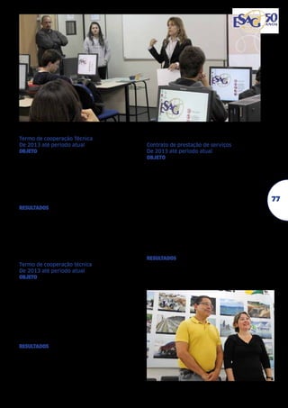 FUNDAÇÃO ITAÚ SOCIAL - FIS	
Termo de cooperação Técnica	
De 2013 até período atual	
objeto Cursos a gestores sociais de Fundações,
institutos empresariais, Organizações sem fins
lucrativos, Oscips, órgãos públicos e institutos
de pesquisa. Cursos a universitários que já tenham cursado disciplinas de estatística básica
e tenham interesse em projetos sociais. Oficinas a gestores sociais de Fundações e Institutos
empresariais, organizações sem fins lucrativos,
Oscips, órgãos públicos, institutos de pesquisa.
resultados Realização de 3 versões do Curso
de Avaliação Econômica de Projetos Sociais,
uma voltada para gestores (em 2010) e duas
voltadas para estudantes (em 2011 e 2013)
além de várias oficinas e seminários, em parceria com o Programa Esag Comunidade.

PREFEITURA MUNICIPAL
DE BIGUAÇU - PMB	
Termo de cooperação técnica	
De 2013 até período atual	
objeto Estágios curriculares e não curriculares.
Oferecimento de cursos de extensão universitária de interesse de organizações da sociedade civil e de investidores sociais. Elaboração
e implementação de projetos multidisciplinares e intersetoriais de ensino e extensão para
promoção do desenvolvimento comunitário.
Realização de eventos relacionados aos temas
de interesse das partes. Desenvolvimento de
pesquisas e publicações conjuntas quando de
interesse de ambas as partes.
resultados Parceria com o projeto Bússola Municipal vinculado ao Habilis, visando a
construção de um sistema de indicadores de
desenvolvimento sustentável para o município de Biguaçu a partir de 2014.

PREFEITURA MUNICIPAL
DE BLUMENAU - PMB	
Contrato de prestação de serviços	
De 2013 até período atual	
objeto Desenvolver e propiciar conhecimentos aos participantes do “Programa de
Atualização de Gestores para o Desenvolvimento Municipal” referentes aos princípios
e práticas do novo modelo de administração
pública. Desenvolver e/ou aperfeiçoar competências junto aos participantes, de modo a
propociar um ambiente favorável à modernização dos serviços públicos, com foco no
desenvolvimento sustentável do município.
Promover a capacitação e a atualização dos
participantes, por meio de atividades de natureza prática e reflexiva. Aprimorar a formação dos participantes em temas estratégicos e prioritários para a boa execução do
Plano de Governo Municipal.
resultados “Programa de Atualização de Gestores para o Desenvolvimento Municipal” para
formação de 42 gestores das secretarias e órgãos ligados à Prefeitura de Blumenau.

77

 