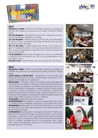 2012
Fevereiro e Junho - Oficina de Extensão, Pesquisa e Estágio na
Semana dos calouros em parceria com DAAG e Centros Acadêmicos
20 a 22 de Março - Realização de evento de integração com alunos em mobilidade acadêmica na Esag
21 e 22 de junho - Apresentações de Filmes de Curta Metragem,
“Curta os curtas”, no Auditório da Esag nos horários de intervalo
de aulas nos três períodos.
30 e 31 de Julho - Apresentações dos Filmes “Uma Longa Viagem” e “Cidadão Boilesen”, com foco no período da ditadura militar no Brasil. Realizado em parceria com o Instituto Cultura em
Movimento (ICEM)
12 de setembro- Realização de Debate com todos os candidatos
à Prefeitura de Florianópolis em 2012, com transmissão ao vivo
pela Rádio Udesc
Durante o ano - Comemoração dos aniversários dos servidores

2013
Fevereiro e Julho - Oficina de Extensão, Pesquisa e Estágio na
Semana dos calouros em parceria com DAAG e Centros Acadêmicos
23 de março a a 09 de abril - Exposição no hall da Esag com
dados do Movimento ‘Floripa Te Quero Bem’, marcando o aniversário da Cidade de Florianópolis.
06 de junho - Seminário “Mesa de Debates: Sustentabilidade de
Florianópolis em debate” marcando o dia do meio ambiente com
a participação do biólogo e presidente da Associação dos Ciclousuários da Grande Florianópolis e Região (Viaciclo), Daniel Costa;
o assessor técnico da Prefeitura de Florianópolis e egresso de
Administração Pública da Udesc Esag, Leandro Damásio; e o vereador de Florianópolis e estudante de Administração Pública da
Udesc Esag, Pedro de Assis Silvestre, o Pedrão.
12 de julho- Organização de festa julhina
22 de Setembro: Participação e auxílio na organização do evento
“1º volta ciclística integrada” marcando o dia mundial sem carro.
26 Setembro: Organização do “Festival da Primavera”: momento
de encontro com o intuito de promover a confraternização entre
os servidores da Esag.
10 Dezembro: Organização e realização da festa do “Natal Solidário do Grupo Conviver Esag” na Casa Lar Emaús. Toda a festa,
presentes e materiais foram viabilizados com recursos doados
pelos servidores da Esag. Na festa, foram realizadas recreações
com as crianças, entregas de kits de brinquedos pelo “papai
noel”, além de doação de calçados e materiais de necessidade
da sede da Casa Lar Emaús.

79

 