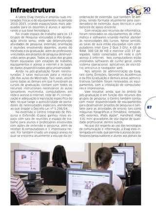 Infraestrutura
A Udesc Esag investiu e ampliou suas instalações físicas e de equipamentos no período
2010-2013, criando espaços/salas mais adequadas para os docentes e alunos e aprimorando a sua base tecnológica.
Foi criado espaço de trabalho para os 13
Grupos de Pesquisa vinculados à Pós-Graduação stricto sensu, onde são desenvolvidas
atividades de pesquisa, extensão, orientação
e reuniões envolvendo docentes, alunos do
mestrado e da graduação, além de professores
vinculados aos projetos de pesquisa desenvolvidos pelos grupos. Todas as salas dos grupos
foram equipadas com estações de trabalho,
equipamentos e acesso a internet e às bases
de dados disponibilizadas pela Universidade.
Ainda na pós-graduação foram reestruturadas 3 salas exclusivas para a realização das aulas do Mestrado. Tais salas, assim
como todas as demais em que funcionam os
cursos de graduação, contam com todos os
recursos instrucionais necessários às aulas
(projetores multimídia, computadores em
rede e acesso à Internet, rede Wi-Fi, climatização e adequação à legislação específica do
Mec no que tange a acessibilidade de portadores de necessidades especiais, atendendo
ao que dispõe o Decreto Lei nº 5.296/04.
Na extensão o Centro Integrado de Pesquisa e Extensão (Cipex) ganhou novo espaço com sala de reuniões e espaço de trabalho para alunos e professores envolvidos
com ações de extensão e pesquisa, além de
receber 8 computadores e 1 impressora novos. Foi também criado um espaço anexo no
qual se encontra atualmente a equipe da co-

ordenação de extensão, que também se ampliou, sendo formada atualmente pela coordenadora de extensão, duas técnicas e uma
bolsista de apoio discente.
Com relação aos recursos de informática,
foram renovados os equipamentos de informática e softwares visando melhor atender
às necessidades dos cursos. Nesse sentido,
as salas de aula estão equipadas com computadores Intel Core 2 Duo 3 Ghz, 4 GB de
RAM, 300 GB de HD e monitor LCD 17 polegadas, todos conectados em rede e com
acesso à Internet. Nos computadores estão
instalados softwares de cunho geral, como
sistema operacional, aplicativos de escritório, antivírus e navegador web.
Nos setores de administração da Esag,
tais como Direções, Secretarias Acadêmicas
e da Pós-Graduação e demais áreas administrativas também foram renovados os equipamentos, com a instalação de computadores e impressoras.
Vale ressaltar, ainda, que no âmbito da
pós-graduação e em função dos recursos dos
grupos de pesquisa, o Centro também contou
com maior disponibilidade de equipamentos
para desenvolver projetos de pesquisa e também para as atividades de ensino, tais como
máquinas fotográficas e filmadora, netbooks,
HDs externos, IPads Apple®, Handheld iPAQ
116, mini gravadores de voz digital de qualidade profissional, dentre outros.
No que diz respeito ao uso das tecnologias
de comunicação e informação, a Esag está interligada em rede, que permite o acesso de professores/pesquisadores e alunos aos portais da

87

 