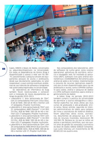88

Capes, EBSCO e Bases de Dados, conveniados
ou adquiridos/disponíveis na Universidade.
Em todas as dependências do Centro (Esag é
disponibilizado o acesso à rede sem fio (Wi-Fi), possibilitando a pesquisa através de equipamentos pessoais de alunos e professores,
desde que devidamente cadastrados no setor
responsável, o qual controla eventuais problemas de uso indevido de softwares e programas
não autorizados/registrados na Universidade.
Os laboratórios de informática da Esag
também foram reestruturados e contaram
com a instalação de novos equipamentos ao
longo da gestão 2010-2013.
• Laboratório 1: área aproximada de 70m²,
com 21 computadores Intel Core 2 Duo 3Ghz,
4 GB de RAM, 300 GB de HD e monitor LCD
17 polegadas; Projetor multimídia.
• Laboratório 2: área aproximada de 70m², com
21 computadores AMD Phenom™ II X4 B93
2.8 Ghz, 4GB de RAM, 500 GB de HD e monitor LCD 17 polegadas; Projetor multimídia.
• Laboratório 3: área aproximada de 70m², com
26 computadores AMD Phenom™ II X4 B93
2.8 Ghz, 4GB de RAM, 500 GB de HD e monitor LCD 17 polegadas; Projetor multimídia.
• Laboratório 4: área aproximada de 70m², com
26 computadores AMD Athlon Dual Core Processor 5000B 3GHz, 4GB de RAM, 300 GB de
HD e monitor LCD 17; Projetor multimídia.

Relatório de Gestão e Sustentabilidade ESAG 2010-2013

Nos computadores dos laboratórios, além
de softwares de cunho geral, como sistema
operacional, aplicativos de escritório, antivírus e navegador web, foi instalado os aplicativos GRETL (software livre para análise econométrica) e ECONOMÁTICA (ferramenta para
análise de ações e de fundos), implementando
o conjunto de recursos (aplicativos específicos) que já eram disponibilizados para uso de
professores e alunos, como o SPHINX (software para coleta, análise e pesquisa de dados)
e o SPSS (software estatístico apara análise e
gerenciamento de dados).
A Udesc Esag, no período 2010-2013
também cumpriu a política da Universidade
de aprimorar o acervo bibliográfico e documental específico nas áreas afetas aos seus
cursos de graduação e pós-graduação stricto sensu. Nesse sentido, seguindo os trâmites administrativos da Udesc para compras
de livros e assinaturas de material didático,
foram adquiridas obras (livros, assinaturas, documentos de pesquisa) que, em termos de recursos investidos, totalizaram R$
162.981,78. Destaca-se, no que se refere ao
acesso a periódicos científicos, que nos quatro anos de gestão foi renovada a assinatura
da Base de Dados EBSCO (EBSCO Complete),
cujo custo totalizou um investimento de R$
89.601,02 nos quatro anos.

 