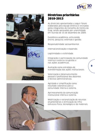 Diretrizes prioritárias
2010-2013
As diretrizes apresentadas a seguir foram
elaboradas pela equipe diretiva e revisadas
pelos integrantes do Conselho de Centro da
Esag, sendo aprovadas por unanimidade
em reunião de 15 de dezembro de 2009. 	
Excelência acadêmica, articulando
ensino, pesquisa, extensão e gestão.
Responsabilidade socioambiental.
Internacionalização e expansão.
Legitimidade e visibilidade.
Integração e participação da comunidade
interna e externa na gestão e
nas ações acadêmicas.
Avaliação como estratégia de
transformação das ações institucionais.
Valorização e desenvolvimento
pessoal e profissional dos docentes
e técnico-administrativos.
Agilidade e simplificação como
resultado valorativo para a
comunidade interna e externa.
Aprimoramento da comunicação
institucional interna e externa.
Mobilização e racionalização de recursos
orçamentários e otimização da infraestrutura física, tecnológica e de materiais.

99

 