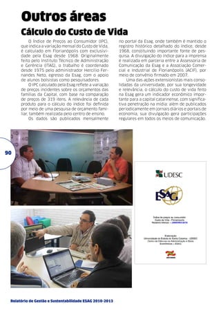 Outros áreas
Cálculo do Custo de Vida
O Índice de Preços ao Consumidor (IPC),
que indica a variação mensal do Custo de Vida,
é calculado em Florianópolis com exclusividade pela Esag desde 1968. Originalmente
feito pelo Instituto Técnico de Administração
e Gerência (ITAG), o trabalho é coordenado
desde 1975 pelo administrador Hercílio Fernandes Neto, egresso da Esag, com o apoio
de alunos bolsistas como pesquisadores.
O IPC calculado pela Esag reflete a variação
de preços incidentes sobre os orçamentos das
famílias da Capital, com base na comparação
de preços de 319 itens. A relevância de cada
produto para o cálculo do índice foi definida
por meio de uma pesquisa de orçamento familiar, também realizada pelo centro de ensino.
Os dados são publicados mensalmente

90

Relatório de Gestão e Sustentabilidade ESAG 2010-2013

no portal da Esag, onde também é mantido o
registro histórico detalhado do índice, desde
1968, constituindo importante fonte de pesquisa. A divulgação do índice para a imprensa
é realizada em parceria entre a Assessoria de
Comunicação da Esag e a Associação Comercial e Industrial de Florianópolis (ACIF), por
meio de convênio firmado em 2007.
Uma das ações extensionistas mais consolidadas da universidade, por sua longevidade
e relevância, o cálculo do custo de vida feito
na Esag gera um indicador econômico importante para a capital catarinense, com significativa penetração na mídia: além de publicados
periodicamente em jornais diários e portais de
economia, sua divulgação gera participações
regulares em todos os meios de comunicação.

 