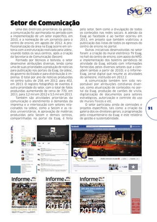 Setor de Comunicação
Uma das diretrizes prioritárias da gestão,
a comunicação foi aprimorada no período com
a implementação de um setor específico, em
2010, e a nomeação de um jornalista para o
centro de ensino, em agosto de 2012. A profissionalização da área na Esag ocorre em sintonia com a estruturação realizada pela Udesc,
visando todos os seus centros, após a criação
da Secretaria de Comunicação (Secom).
Formado por técnicos e bolsista, o setor
desenvolve atribuições diversas, tendo como
uma de suas prioridades a produção de notícias
para publicação nos portais da Esag, da Udesc,
do governo do Estado e para distribuição à imprensa. O total por ano de notícias produzidas
no centro subiu de 258, em 2012, para 402,
em 2013. O registro fotográfico de eventos é
outra prioridade do setor, com o total de fotos
produzidas aumentando de cerca de 770, em
2011, para 3,2 mil em 2012 e 5,5 mil em 2013.
Também são atividades prioritárias da
comunicação o atendimento à demandas da
imprensa e a interlocução com setores relacionados na Udesc, como a Secom e as rádios universitárias. A aprovação de matérias
produzidas pela Secom e demais centros,
compartilhadas no portal da Esag, é feita

pelo setor, bem como a divulgação de todos
os conteúdos nas redes sociais. A adesão da
Esag ao facebook e ao twitter ocorreu em
2011, em projeto que também viabilizou a
publicação das listas de todos os egressos do
centro de ensino no portal.
Outras iniciativas desenvolvidas no setor
foram: a criação do mural eletrônico TV Esag,
no hall do centro de ensino, com apoio do NPD;
a implementação dos boletins periódicos de
atividade da Esag, editado com informações
fornecidas pelos diversos setores que a compõem (ambas a partir de 2010); e o Informe­
Esag, jornal digital que resume as atividades
do semestre, instituído em 2012.2.
A comunicação também tem sido responsável por atribuições cotidianas diversas, como atualização de conteúdos no portal da Esag, produção de cartões de visita,
digitalização de documentos para setores
estratégicos, autorização e controle do uso
de murais físicos e etc.
O setor participou ainda de comissões e
projetos específicos, tais como: a criação da
galeria dos ex-diretores gerais; a programação
pelo cinquentenário da Esag; e este relatório
de gestão e sustentabilidade.

91

 