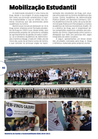 Mobilização Estudantil
A mobilização estudantil é uma marca da
Esag, desde a sua origem. O aluno esaguiano
tem como sua principal característica o espírito empreendedor e isso se reflete nas inúmeras iniciativas que são promovidas pelos
acadêmicos no Centro.
Dentre essas iniciativas destacam-se: (1) A
Esag Júnior, empresa júnior formada estudantes da Esag em 1993 e que, desde então, vem
promovendo projetos de consultoria voltados
ao aprimoramento da gestão privada e pública. (2) O Diretório Acadêmico de Administração e Gerência (Daag), criado em 1966, ano de
início das aulas da primeira turma do Centro,
e que consiste no principal orgão na repre-

92

Relatório de Gestão e Sustentabilidade ESAG 2010-2013

sentação dos estudantes da Esag, com atuação articulada com os Centros Acadêmicos dos
cursos: Centro Acadêmico de Administração
Pública (CAAP), em Balneário Camboriú; Centro Acadêmico Cinco de Julho, do curso de Administração Pública em Florianópolis; e Centro
Acadêmico de Ciências Econômicas (CadE); (3)
e a Atlética da Esag, que é responsável pelas competições esportivas voltadas aos estudantes do Centro, organizando entre outros a
delegação que todo ano participa dos Jogos
Integrados da Udesc (Jiudesc).
A seguir, apresentamos um breve relato
das atividades realizadas pela Esag Jr, Daag
e Athletica, elaborado pelos próprios alunos.

 