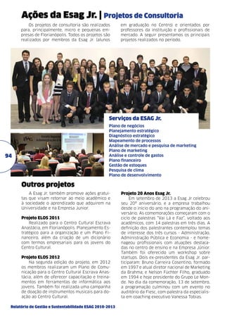 Ações da Esag Jr. | Projetos de Consultoria
Os projetos de consultoria são realizados
para, principalmente, micro e pequenas empresas de Florianópolis. Todos os projetos são
realizados por membros da Esag Jr. (alunos

em graduação no Centro) e orientados por
professores da instituição e profissionais de
mercado. A seguir presentamos os principais
projetos realizados no período.

Serviços da Esag Jr.
Plano de negócios
Planejamento estratégico
Diagnóstico estratégico
Mapeamento de processos
Análise de mercado e pesquisa de marketing
Plano de marketing
Análise e controle de gastos
Plano financeiro
Gestão de estoques
Pesquisa de clima
Plano de desenvolvimento

94

Outros projetos
A Esag Jr. também promove ações gratuitas que visam retornar ao meio acadêmico e
à sociedade o aprendizado que adquirem na
Universidade e na Empresa Junior.

Projeto ELOS 2011	
Realizado para o Centro Cultural Escrava
Anastácia, em Florianópolis. Planejamento Estratégico para a organização e um Plano Financeiro, além da criação de um dicionário
com termos empresariais para os jovens do
Centro Cultural.
Projeto ELOS 2012	
Na segunda edição do projeto, em 2012
os membros realizaram um Plano de Comunicação para o Centro Cultural Escrava Anastácia, além de oferecer capacitação e treinamentos em ferramentas de informática aos
jovens. Também foi realizada uma campanha
de doação de instrumentos musicais para doação ao Centro Cultural.
Relatório de Gestão e Sustentabilidade ESAG 2010-2013

Projeto 20 Anos Esag Jr.
Em setembro de 2013 a Esag Jr celebrou
seu 20º aniversário, e a empresa trabalhou
desde o início do ano na programação do aniversário. As comemorações começaram com o
ciclo de palestras “Vai Lá e Faz”, voltado aos
acadêmicos, com 14 palestras em três dias. A
definição dos palestrantes contemplou temas
de interesse dos três cursos - Administração,
Administração Pública e Economia - e homenageou profissionais com atuações destacadas no centro de ensino e na Empresa Júnior.
Também foi oferecido um workshop sobre
startups. Dois ex-presidentes da Esag Jr. participaram: Bruno Carreira Cosentino, formado
em 1997 e atual diretor nacional de Marketing
da Brahma; e Nelson Füchter Filho, graduado
em 1994 e hoje presidente do Grupo Le Monde. No dia da comemoração, 13 de setembro,
a programação culminou com um evento no
auditório da Fiesc, com palestra da especialista em coaching executivo Vanessa Tobias.

 