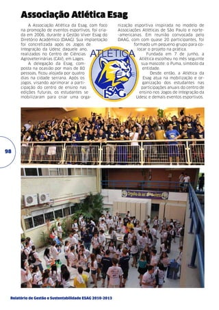 Associação Atlética Esag
A Associação Atlética da Esag, com foco
na promoção de eventos esportivos, foi criada em 2006, durante a Gestão Viver Esag do
Diretório Acadêmico (DAAG). Sua implantação
foi concretizada após os Jogos de
Integração da Udesc daquele ano,
realizados no Centro de Ciências
Agroveterinárias (CAV), em Lages.
A delegação da Esag, composta na ocasião por mais de 80
pessoas, ficou alojada por quatro
dias na cidade serrana. Após os
jogos, visando aprimorar a participação do centro de ensino nas
edições futuras, os estudantes se
mobilizaram para criar uma orga-

98

Relatório de Gestão e Sustentabilidade ESAG 2010-2013

nização esportiva inspirada no modelo de
Associações Atléticas de São Paulo e norte-americanas. Em reunião convocada pelo
DAAG, com com quase 20 participantes, foi
formado um pequeno grupo para colocar o projeto na prática.
Fundada em 7 de junho, a
Atlética escolheu no mês seguinte
sua mascote: o Puma, símbolo da
entidade.
Desde então, a Atlética da
Esag atua na mobilização e organização dos estudantes nas
participações anuais do centro de
ensino nos Jogos de Integração da
Udesc e demais eventos esportivos.

 
