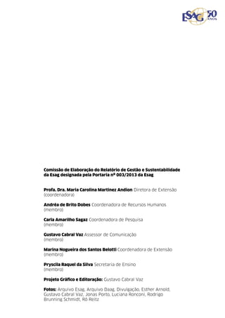 99
Comissão de Elaboração do Relatório de Gestão e Sustentabilidade
da Esag designada pela Portaria nº 003/2013 da Esag
Profa. Dra. Maria Carolina Martinez Andion Diretora de Extensão
(coordenadora)
Andréa de Brito Dobes Coordenadora de Recursos Humanos
(membro)
Carla Amarilho Sagaz Coordenadora de Pesquisa
(membro)
Gustavo Cabral Vaz Assessor de Comunicação
(membro)
Marina Nogueira dos Santos Belotti Coordenadora de Extensão
(membro)
Pryscila Raquel da Silva Secretaria de Ensino
(membro)
Projeto Gráfico e Editoração: Gustavo Cabral Vaz
Fotos: Arquivo Esag, Arquivo Daag, Divulgação, Esther Arnold,
Gustavo Cabral Vaz, Jonas Porto, Luciana Ronconi, Rodrigo
Brunning Schmidt, Rô Reitz

 