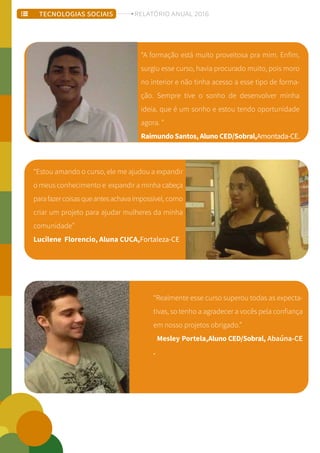 “A formação está muito proveitosa pra mim. Enfim,
surgiu esse curso, havia procurado muito, pois moro
no interior e não tinha acesso a esse tipo de forma-
ção. Sempre tive o sonho de desenvolver minha
ideia, que é um sonho e estou tendo oportunidade
agora. ”
RaimundoSantos,AlunoCED/Sobral,Amontada-CE.
“Estou amando o curso, ele me ajudou a expandir
o meus conhecimento e expandir a minha cabeça
parafazercoisasqueantesachavaimpossivel, como
criar um projeto para ajudar mulheres da minha
comunidade”
Lucilene Florencio, Aluna CUCA,Fortaleza-CE
“Realmente esse curso superou todas as expecta-
tivas, so tenho a agradecer a vocês pela confiança
em nosso projetos obrigado.”
Mesley Portela,Aluno CED/Sobral, Abaúna-CE
.
TECNOLOGIAS SOCIAIS RELATÓRIO ANUAL 2016
 