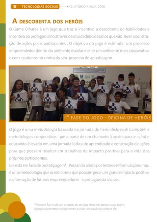 O Game Olhares é um jogo que traz o incentivo a descoberta de habilidades e
incentivo ao protagonismo através de atividades e desafios que vão levar a constru-
ção de ações pelos participantes . O objetivo do jogo é estimular um processo
empreendedor dentro do ambiente escolar e criar um ambiente mais cooperativo
e com os alunos no centro do seu processo de apredizagem.
O jogo é uma metodologia baseada na jornada do herói deJoseph Campbell e
metodologias cooperativas que a partir de um chamado (convite para a ação) o
educando é levado em uma jornada lúdica de aprendizado e construção de ações
para que possam resultar em trabalhos de impacto positivo para a vida dos
próprios participantes.
Ele está em fase de prototipagem*, Passando ainda por testes e reformulações mas,
é uma metodologia que acreditamos que possam gerar um grande impacto positivo
na formação de futuros empreendedores e protagonista sociais.
A DESCOBERTA DOS HERÓIS
1º FASE DO JOGO - OFICINA DE HERÓIS
*Primeira forma de um protudo ou serviço feito em baixo custo; assim,
é possível perceber rapidamente a visão dos usuários sobre o ele.
TECNOLOGIAS SOCIAIS RELATÓRIO ANUAL 2016
 