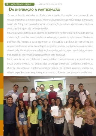 O social brasilis trabalha em 3 eixos de atuação: Formação , na construção de
nossosprogramasemetodologias,informação,quesãoosconteúdosquealimentam
nosso site /blog e nossos redes sociais e Inspiração para levar a pessoas as histórias
de vida sobre a jornada de empreender.
No Ano de 2016, reforçamos o nosso compromisso no fomento e difusão do acesso
a informação e conhecimento e abertura de espaço que contemple os mais diferentes
publicos de interesse para promover a discussão e prática do conceitos de
empreendedorismo social, tecnologias, negocioas sociais, questões etcnicos-raciais e
diversidade. Distribuído em palestras, formações, mini-cursos, seminários, encon-
tros, rodas de conversas, espaços abertos para discução .
Como um forma de colaborar e compartilhar conhecimentos e experiências o
Social brasilis investiu na publicações de artigos cientificos , periódicos e crônicas
afim de documentar e internacionalizar ações, no âmbito praticas sociais do
estado, experiências e pesquisas que tem como o foco os conceitos acima referidos.
DA INSPIRAÇÃO A PARTICIPAÇÃO
AÇÕES/INSPIRAÇÃO RELATÓRIO ANUAL 2016
 