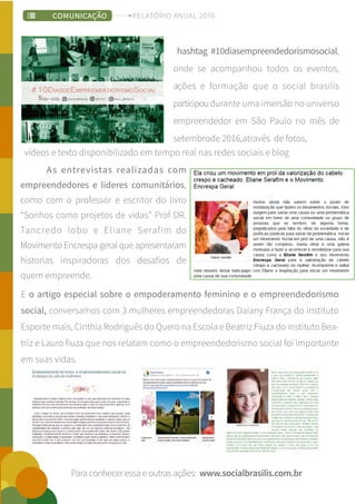 E o artigo especial sobre o empoderamento feminino e o empreendedorismo
social, conversamos com 3 mulheres empreendedoras Daiany França do instituto
Esporte mais, Cinthia Rodriguês do Quero na Escola e Beatriz Fiuza do instituto Bea-
triz e Lauro fiuza que nos relatam como o empreendedorismo social foi importante
em suas vidas.
;
Paraconheceressaeoutrasações: www.socialbrasilis.com.br
hashtag #10diasempreendedorismosocial,
onde se acompanhou todos os eventos,
ações e formação que o social brasilis
participoudurante uma imersão no universo
empreendedor em São Paulo no mês de
setembrode 2016,através de fotos,
As entrevistas realizadas com
empreendedores e lideres comunitários,
como com o professor e escritor do livro
“Sonhos como projetos de vidas” Prof DR.
Tancredo lobo e Eliane Serafim do
Movimento Encrespa geral que apresentaram
historias inspiradoras dos desafios de
quem empreende.
vídeos e texto disponibilizado em tempo real nas redes sociais e blog
COMUNICAÇÃO RELATÓRIO ANUAL 2016
 