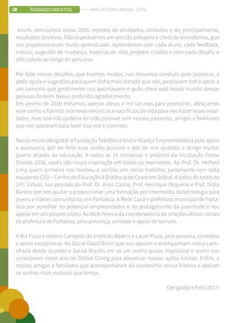 Assim, concluímos nosso 2016: repletos de atividades, conexões e de, principalmente,
resultados positivos. Não esperávamos um ano tão próspero e cheio de descobertas, que
nos proporcionaram muito aprendizado. Aprendemos com cada aluno, cada feedback,
críticas, sugestão de mudança, histórias de vida, projetos criados e com cada desafio e
dificuldade ao longo do percurso.
Por falar nesses desafios, que tivemos muitos, nos deixamos conduzir pelo processo, a
pedir ajuda e sugestões para quem tinha mais estrada que nós, para quem tinha apoio e
um caminho que gentilmente nos apontassem e quão cheio está nosso mundo dessas
pessoas do bem. Nosso profundo agradecimento.
Em janeiro de 2016 tínhamos apenas ideias e mil lacunas para preencher, abraçamos
esse sonho e fizemos inúmeras renúncias e sacrifícios de vida para vos trazer esses resul-
tados, mas isso não poderia ter sido possível sem nossos parceiros, amigos e familiares
que nos apoiaram para fazer isso real e concreto.
Nosso muito obrigad@ a Fundação Telefônica Vivo e Aliança Empreendedora pelo apoio
e assessoria, por ter feito esse sonho possível e por ter nos ajudado a atingir muitos
jovens através da educação. A todas as 14 iniciativas e projetos da Incubação Pense
Grande 2016, vocês são nossa inspiração em todos os momentos. Ao Prof. Dr. Herbert
Lima quem primeiro nos recebeu e confiou em nosso trabalho, juntamente com toda
equipe do CED – Centro de Educação à Distância do Ceará em Sobral. A todos do Instituto
UFC Virtual, nas pessoas do Prof. Dr. Aires Castro, Prof. Henrique Pequeno e Prof. Nídia
Barone por nos ajudar a proporcionar uma formação por intermédio da tecnologia para
jovens e líderes comunitários em Fortaleza. A Rede Cuca e prefeitura municipal de Forta-
leza por acreditar no potencial empreendedor e no protagonismo da juventude e nos
apoiar em um projeto piloto. Ao Nick Pereira da coordenadoria de relações étnico-raciais
da prefeitura de Fortaleza, pela presença, amizade e apoio de sempre.
A Bia Fiuza e Helena Campelo do Instituto Beatriz e Lauro Fiuza, pela parceria, conexões
e apoio excepcional. Ao Social Good Brasil que nos apoiam e acompanham nossa cami-
nhada desde quando o Social Brasilis em só um sonho quase impossível e quem nos
conectaram neste ano ao Global Giving para alavancar nossas ações futuras. Enfim, a
nossos amigos e familiares que acompanharam do comecinho nossa história e apoiam
os sonhos mais malucos que temos.
Obrigad@ e Feliz 2017!
Soci
AGRADECIMENTOS RELATÓRIO ANUAL 2016
 