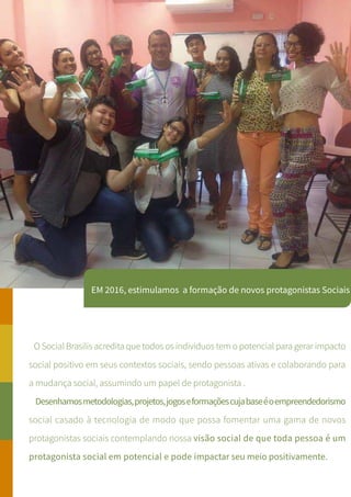 EM 2016, estimulamos a formação de novos protagonistas Sociais
O Social Brasilis acredita que todos os individuos tem o potencial para gerar impacto
social positivo em seus contextos sociais, sendo pessoas ativas e colaborando para
a mudança social, assumindo um papel de protagonista .
Desenhamosmetodologias,projetos,jogoseformaçõescujabaseéoempreendedorismo
social casado à tecnologia de modo que possa fomentar uma gama de novos
protagonistas sociais contemplando nossa visão social de que toda pessoa é um
protagonista social em potencial e pode impactar seu meio positivamente.
 