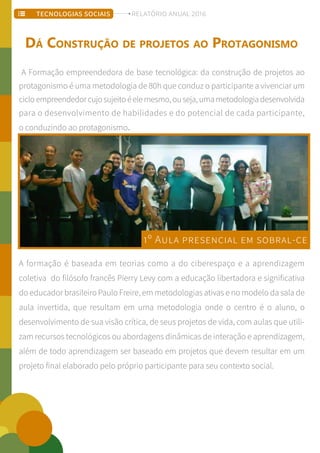 A Formação empreendedora de base tecnológica: da construção de projetos ao
protagonismo é uma metodologia de 80h que conduz o participante a vivenciar um
cicloempreendedorcujosujeitoéelemesmo,ouseja,umametodologiadesenvolvida
para o desenvolvimento de habilidades e do potencial de cada participante,
o conduzindo ao protagonismo.
A formação é baseada em teorias como a do ciberespaço e a aprendizagem
coletiva do filósofo francês Pierry Levy com a educação libertadora e significativa
do educador brasileiro Paulo Freire, em metodologias ativas e no modelo da sala de
aula invertida, que resultam em uma metodologia onde o centro é o aluno, o
desenvolvimento de sua visão crítica, de seus projetos de vida, com aulas que utili-
zam recursos tecnológicos ou abordagens dinâmicas de interação e aprendizagem,
além de todo aprendizagem ser baseado em projetos que devem resultar em um
projeto final elaborado pelo próprio participante para seu contexto social.
DÁ CONSTRUÇÃO DE PROJETOS AO PROTAGONISMO
1º AULA PRESENCIAL EM SOBRAL-CE
TECNOLOGIAS SOCIAIS RELATÓRIO ANUAL 2016
 