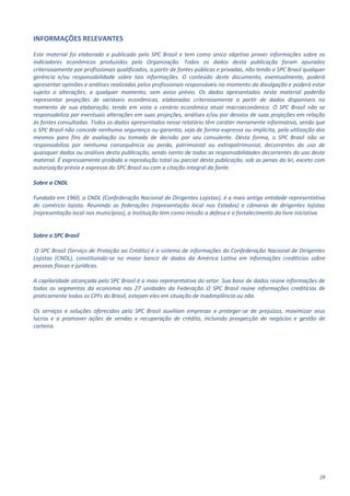 28
INFORMAÇÕES RELEVANTES
Este material foi elaborado e publicado pelo SPC Brasil e tem como único objetivo prover informações sobre os
indicadores econômicos produzidos pela Organização. Todos os dados desta publicação foram apurados
criteriosamente por profissionais qualificados, a partir de fontes públicas e privadas, não tendo o SPC Brasil qualquer
gerência e/ou responsabilidade sobre tais informações. O conteúdo deste documento, eventualmente, poderá
apresentar opiniões e análises realizadas pelos profissionais responsáveis no momento da divulgação e poderá estar
sujeito a alterações, a qualquer momento, sem aviso prévio. Os dados apresentados neste material poderão
representar projeções de variáveis econômicas, elaboradas criteriosamente a partir de dados disponíveis no
momento de sua elaboração, tendo em vista o cenário econômico atual macroeconômico. O SPC Brasil não se
responsabiliza por eventuais alterações em suas projeções, análises e/ou por desvios de suas projeções em relação
às fontes consultadas. Todos os dados apresentados nesse relatório têm caráter meramente informativo, sendo que
o SPC Brasil não concede nenhuma segurança ou garantia, seja de forma expressa ou implícita, pela utilização dos
mesmos para fins de avaliação ou tomada de decisão por seu consulente. Desta forma, o SPC Brasil não se
responsabiliza por nenhuma consequência ou perda, patrimonial ou extrapatrimonial, decorrentes do uso de
quaisquer dados ou análises desta publicação, sendo isento de todas as responsabilidades decorrentes do uso deste
material. É expressamente proibida a reprodução total ou parcial desta publicação, sob as penas da lei, exceto com
autorização prévia e expressa do SPC Brasil ou com a citação integral da fonte.
Sobre a CNDL
Fundada em 1960, a CNDL (Confederação Nacional de Dirigentes Lojistas), é a mais antiga entidade representativa
do comércio lojista. Reunindo as federações (representação local nos Estados) e câmaras de dirigentes lojistas
(representação local nos municípios), a instituição tem como missão a defesa e o fortalecimento da livre iniciativa.
Sobre o SPC Brasil
O SPC Brasil (Serviço de Proteção ao Crédito) é o sistema de informações da Confederação Nacional de Dirigentes
Lojistas (CNDL), constituindo-se no maior banco de dados da América Latina em informações creditícias sobre
pessoas físicas e jurídicas.
A capilaridade alcançada pelo SPC Brasil é a mais representativa do setor. Sua base de dados reúne informações de
todos os segmentos da economia nas 27 unidades da Federação. O SPC Brasil reúne informações creditícias de
praticamente todos os CPFs do Brasil, estejam eles em situação de inadimplência ou não.
Os serviços e soluções oferecidos pelo SPC Brasil auxiliam empresas a proteger-se de prejuízos, maximizar seus
lucros e a promover ações de vendas e recuperação de crédito, incluindo prospecção de negócios e gestão de
carteira.
 