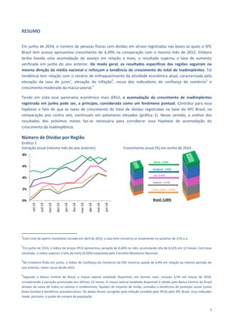 5
RESUMO
Em junho de 2014, o número de pessoas físicas com dívidas em atraso registradas nas bases as quais o SPC
Brasil tem acesso apresentou crescimento de 4,39% na comparação com o mesmo mês de 2013. Embora
tenha havido uma acomodação do avanço em relação a maio, o resultado superou a taxa de aumento
verificada em junho do ano anterior. De modo geral, os resultados específicos das regiões seguiram na
mesma direção da média nacional e reforçam a tendência de crescimento do total de inadimplentes. Tal
tendência tem relação com o cenário de enfraquecimento da atividade econômica atual, caracterizada pela
elevação da taxa de juros1
, elevação da inflação2
, recuo dos indicadores de confiança do comércio3
e
crescimento moderado da massa salarial.4
Tendo em vista esse panorama econômico mais difícil, a acomodação do crescimento de inadimplentes
registrada em junho pode ser, a princípio, considerada como um fenômeno pontual. Contribui para essa
hipótese o fato de que as taxas de crescimento do total de dívidas registradas na base do SPC Brasil, na
comparação ano contra ano, continuam em patamares elevados (gráfico 1). Nesse sentido, a análise dos
resultados dos próximos meses faz-se necessária para corroborar essa hipótese de acomodação do
crescimento da inadimplência.
Número de Dívidas por Região
Gráfico 1
Variação anual (mesmo mês do ano anterior) Crescimento anual (%) em Junho de 2014
1
Com ciclo de aperto monetário iniciado em abril de 2013, a taxa Selic encontra-se atualmente no patamar de 11% a.a.
2
Em junho de 2014, o índice de preços IPCA apresentou variação de 0,40% no mês, acumulando alta de 6,52% em 12 meses. Com esse
resultado, o índice superou o teto da meta (6,50%) estipulada pelo Conselho Monetário Nacional.
3
No trimestre findo em junho, o Índice de Confiança do Comércio da FGV mostrou queda de 6,4% em relação ao mesmo período do
ano anterior, maior recuo desde 2011.
4
Segundo o Banco Central do Brasil, a massa salarial ampliada disponível, em termos reais, cresceu 3,1% em março de 2014,
considerando a variação acumulada nos últimos 12 meses. A massa salarial ampliada disponível é obtida pelo Banco Central do Brasil
através da soma de todos os salários e rendimentos, líquidos de imposto de renda, somados a benefícios de proteção social (como
bolsa família) e benefícios previdenciários. Os dados foram corrigidos pela inflação (medida pelo IPCA) pelo SPC Brasil. Esse indicador
mede, portanto, o poder de compra da população.
0%
2%
4%
6%
8%
set-13
out-13
nov-13
dez-13
jan-14
fev-14
mar-14
abr-14
mai-14
jun-14
Brasil: 5,00%
 