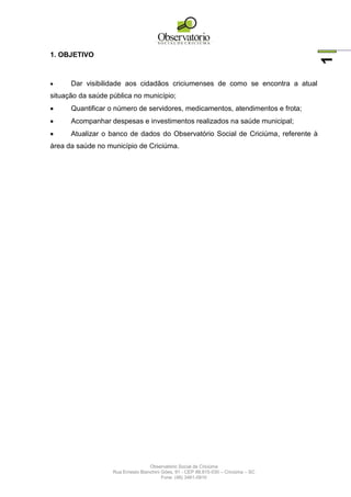 Observatório Social de Criciúma
Rua Ernesto Bianchini Góes, 91 - CEP 88.815-030 – Criciúma – SC
Fone: (48) 3461-0910
1
1. OBJETIVO
 Dar visibilidade aos cidadãos criciumenses de como se encontra a atual
situação da saúde pública no município;
 Quantificar o número de servidores, medicamentos, atendimentos e frota;
 Acompanhar despesas e investimentos realizados na saúde municipal;
 Atualizar o banco de dados do Observatório Social de Criciúma, referente à
área da saúde no município de Criciúma.
 