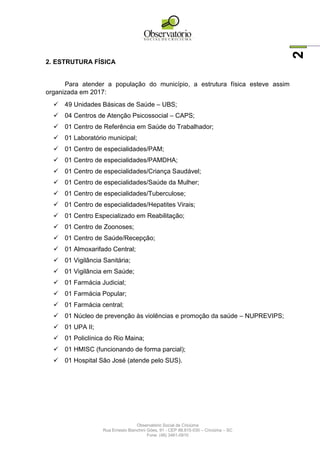 Observatório Social de Criciúma
Rua Ernesto Bianchini Góes, 91 - CEP 88.815-030 – Criciúma – SC
Fone: (48) 3461-0910
2
2. ESTRUTURA FÍSICA
Para atender a população do município, a estrutura física esteve assim
organizada em 2017:
 49 Unidades Básicas de Saúde – UBS;
 04 Centros de Atenção Psicossocial – CAPS;
 01 Centro de Referência em Saúde do Trabalhador;
 01 Laboratório municipal;
 01 Centro de especialidades/PAM;
 01 Centro de especialidades/PAMDHA;
 01 Centro de especialidades/Criança Saudável;
 01 Centro de especialidades/Saúde da Mulher;
 01 Centro de especialidades/Tuberculose;
 01 Centro de especialidades/Hepatites Virais;
 01 Centro Especializado em Reabilitação;
 01 Centro de Zoonoses;
 01 Centro de Saúde/Recepção;
 01 Almoxarifado Central;
 01 Vigilância Sanitária;
 01 Vigilância em Saúde;
 01 Farmácia Judicial;
 01 Farmácia Popular;
 01 Farmácia central;
 01 Núcleo de prevenção às violências e promoção da saúde – NUPREVIPS;
 01 UPA II;
 01 Policlínica do Rio Maina;
 01 HMISC (funcionando de forma parcial);
 01 Hospital São José (atende pelo SUS).
 