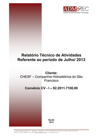 Relatório Técnico de Atividades
Referente ao período de Julho/ 2013
Cliente:
CHESF – Companhia Hidroelétrica do São
Francisco
Convênio CV - I – 92.2011.7100.00

Recife
2013

Av. Sport Clube do Recife, 252 – Madalena – Recife/PE - CEP: 50750.500 (FCAP/UPE) Fone/Fax: (081) 3445-4469
CNPJ: 35.328.913/0001-16 - E-mail: admtec@admtec.org.br - www.admtec.org.br

 
