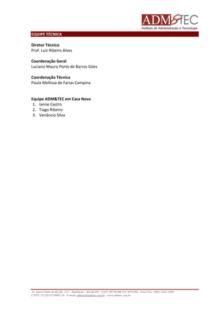 EQUIPE TÉCNICA 
Diretor Técnico 
Prof. Luiz Ribeiro Alves 
Coordenação Geral 
Luciano Mauro Porto de Barros Góes 
Coordenação Técnica 
Paula Mellissa de Farias Campina 
Equipe ADM&TEC em Casa Nova 
1. Ianne Castro 
2. Tiago Ribeiro 
3. Venâncio Silva 
Av. Sport Clube do Recife, 252 – Madalena – Recife/PE - CEP: 50750.500 (FCAP/UPE) Fone/Fax: (081) 3445-4469 
CNPJ: 35.328.913/0001-16 - E-mail: admtec@admtec.org.br - www.admtec.org.br 
